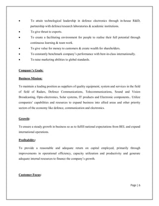 Page | 6
 To attain technological leadership in defence electronics through in-house R&D,
partnership with defence/research laboratories & academic institutions.
 To give thrust to exports.
 To create a facilitating environment for people to realise their full potential through
continuous learning & team work.
 To give value for money to customers & create wealth for shareholders.
 To constantly benchmark company’s performance with best-in-class internationally.
 To raise marketing abilities to global standards.
Company’s Goals:
Business Mission:
To maintain a leading position as suppliers of quality equipment, system and services in the field
of field of Radars, Defence Communications, Telecommunications, Sound and Vision
Broadcasting, Opto-electronics, Solar systems, IT products and Electronic components.. Utilize
companies’ capabilities and resources to expand business into allied areas and other priority
sectors of the economy like defence, communication and electronics.
Growth:
To ensure a steady growth in business so as to fulfill national expectations from BEL and expand
international operations.
Profitability:
To provide a reasonable and adequate return on capital employed, primarily through
improvements in operational efficiency, capacity utilization and productivity and generate
adequate internal resources to finance the company’s growth.
Customer Focus:
 