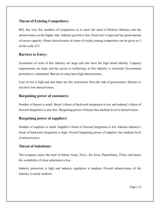 Page | 13
Threat of Existing Competitors:
BEL has very few numbers of competitors as it caters the need of Defense Ministry and has
attractiveness on the higher side. Industry growth is fast, fixed cost is high and has good amount
of excess capacity. Hence attractiveness in terms of rivalry among competitors can be given as 3
on the scale of 5.
Barriers to Entry:
Economies of scale of this industry are large and also have the high brand identity. Capacity
requirements are large and the access to technology in this industry is restricted. Government
protection is substantial. Barriers to entry have high attractiveness.
Cost of exit is high and also there are few restrictions from the side of government. Barriers to
exit have low attractiveness.
Bargaining power of customers:
Number of buyers is small. Buyer’s threat of backward integration is low and industry’s threat of
forward integration is also low. Bargaining power of buyers has medium level of attractiveness.
Bargaining power of suppliers:
Number of suppliers is small. Supplier’s threat of forward integration is low whereas industry’s
threat of backward integration is high. Overall bargaining power of suppliers has medium level
of attractiveness.
Threat of Substitute:
The company caters the need of Indian Army, Navy, Air force, Paramilitary, Police and hence
the availability of close substitutes is low.
Industry protection is high and industry regulation is medium. Overall attractiveness of the
industry is nearly medium.
 