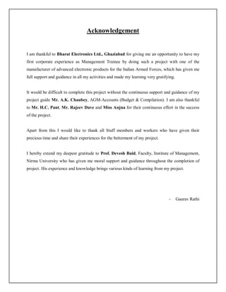Acknowledgement
I am thankful to Bharat Electronics Ltd., Ghaziabad for giving me an opportunity to have my
first corporate experience as Management Trainee by doing such a project with one of the
manufacturer of advanced electronic products for the Indian Armed Forces, which has given me
full support and guidance in all my activities and made my learning very gratifying.
It would be difficult to complete this project without the continuous support and guidance of my
project guide Mr. A.K. Chaubey, AGM-Accounts (Budget & Compilation). I am also thankful
to Mr. H.C. Pant, Mr. Rajeev Dave and Miss Anjna for their continuous effort in the success
of the project.
Apart from this I would like to thank all Staff members and workers who have given their
precious time and share their experiences for the betterment of my project.
I hereby extend my deepest gratitude to Prof. Devesh Baid, Faculty, Institute of Management,
Nirma University who has given me moral support and guidance throughout the completion of
project. His experience and knowledge brings various kinds of learning from my project.
- Gaurav Rathi
 