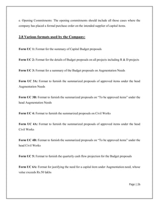 Page | 26
e. Opening Commitments: The opening commitments should include all those cases where the
company has placed a formal purchase order on the intended supplier of capital items.
2.8 Various formats used by the Company:
Form UC 1: Format for the summary of Capital Budget proposals
Form UC 2: Format for the details of Budget proposals on all projects including R & D projects
Form UC 3: Format for a summary of the Budget proposals on Augmentation Needs
Form UC 3A: Format to furnish the summarized proposals of approved items under the head
Augmentation Needs
Form UC 3B: Format to furnish the summarized proposals on “To be approved items” under the
head Augmentation Needs
Form UC 4: Format to furnish the summarized proposals on Civil Works
Form UC 4A: Format to furnish the summarized proposals of approved items under the head
Civil Works
Form UC 4B: Format to furnish the summarized proposals on “To be approved items” under the
head Civil Works
Form UC 5: Format to furnish the quarterly cash flow projection for the Budget proposals
Form UC 6A: Format for justifying the need for a capital item under Augmentation need, whose
value exceeds Rs.50 lakhs
 