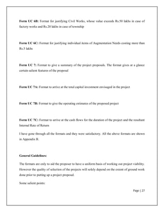 Page | 27
Form UC 6B: Format for justifying Civil Works, whose value exceeds Rs.50 lakhs in case of
factory works and Rs.20 lakhs in case of township
Form UC 6C: Format for justifying individual items of Augmentation Needs costing more than
Rs.5 lakhs
Form UC 7: Format to give a summary of the project proposals. The format gives at a glance
certain salient features of the proposal
Form UC 7A: Format to arrive at the total capital investment envisaged in the project
Form UC 7B: Format to give the operating estimates of the proposed project
Form UC 7C: Format to arrive at the cash flows for the duration of the project and the resultant
Internal Rate of Return
I have gone through all the formats and they were satisfactory. All the above formats are shown
in Appendix B.
General Guidelines:
The formats are only to aid the proposer to have a uniform basis of working out project viability.
However the quality of selection of the projects will solely depend on the extent of ground work
done prior to putting up a project proposal.
Some salient points:
 