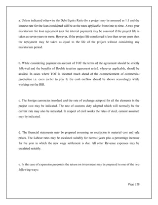 Page | 28
a. Unless indicated otherwise the Debt Equity Ratio for a project may be assumed as 1:1 and the
interest rate for the loan considered will be at the rates applicable from time to time. A two year
moratorium for loan repayment (not for interest payment) may be assumed if the project life is
taken as seven years or more. However, if the project life considered is less than seven years then
the repayment may be taken as equal to the life of the project without considering any
moratorium period.
b. While considering payment on account of TOT the terms of the agreement should be strictly
followed and the benefits of Double taxation agreement relief, wherever applicable, should be
availed. In cases where TOT is incurred much ahead of the commencement of commercial
production i.e. even earlier to year 0, the cash outflow should be shown accordingly while
working out the IRR.
c. The foreign currencies involved and the rate of exchange adopted for all the elements in the
project cost may be indicated. The rate of customs duty adopted which will normally be the
current rate may also be indicated. In respect of civil works the rates of steel, cement assumed
may be indicated.
d. The financial statements may be prepared assuming no escalation in material cost and sale
prices. The Labour rates may be escalated suitably for normal years plus a percentage increase
for the year in which the new wage settlement is due. All other Revenue expenses may be
escalated suitably.
e. In the case of expansion proposals the return on investment may be prepared in one of the two
following ways:
 
