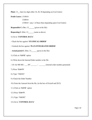 Page | 42
Plant: 13__ (last two digit either 10, 20, 30 depending on Cost Centre)
Profit Centre: 1310010
1320010
1330010 (any 1 of these three depending upon Cost Centre)
Responsible C. Ctr.: 13______ (given in the file)
Requesting C. Ctr.: 13______ (same as above)
4.) Go to ‘CONTROL DATA’
- Check the box against ‘STATISCAL ORDER’
- Uncheck the box against ‘PLAN-INTEGRATED ORDER’
- Actual posted C. Ctr.: 13______ (given in the file)
5.) Click on ‘SAVE’ option
6.) Write down the Internal Order number in the file
- I.O. for MS MU- ___ DT __.__.__ - _______ (internal order number generated)
7.) Press ‘Ctrl+N’
8.) Type ‘/NKO22’
9.) Check the Order Number
10.) Enter the Amount from the file. (in the box of Overall and 2012)
11.) Click on ‘SAVE’ option
12.) Press ‘Ctrl+N’
13.) Type ‘/NKO02’
14.) Go to ‘CONTROL DATA’
 
