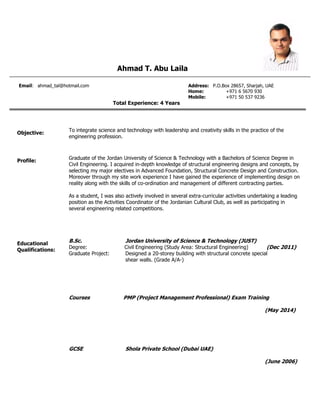Ahmad T. Abu Laila
Email: ahmad_tal@hotmail.com Address: P.O.Box 28657, Sharjah, UAE
Home: +971 6 5670 930
Mobile: +971 50 537 9236
Total Experience: 4 Years
Objective:
To integrate science and technology with leadership and creativity skills in the practice of the
engineering profession.
Profile:
Graduate of the Jordan University of Science & Technology with a Bachelors of Science Degree in
Civil Engineering. I acquired in-depth knowledge of structural engineering designs and concepts, by
selecting my major electives in Advanced Foundation, Structural Concrete Design and Construction.
Moreover through my site work experience I have gained the experience of implementing design on
reality along with the skills of co-ordination and management of different contracting parties.
As a student, I was also actively involved in several extra-curricular activities undertaking a leading
position as the Activities Coordinator of the Jordanian Cultural Club, as well as participating in
several engineering related competitions.
Educational
Qualifications:
B.Sc. Jordan University of Science & Technology (JUST)
Degree: Civil Engineering (Study Area: Structural Engineering) (Dec 2011)
Graduate Project: Designed a 20-storey building with structural concrete special
shear walls. (Grade A/A-)
Courses PMP (Project Management Professional) Exam Training
(May 2014)
GCSE Shola Private School (Dubai UAE)
(June 2006)
 