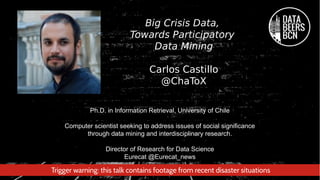 Ph.D. in Information Retrieval, University of Chile
Computer scientist seeking to address issues of social significance
through data mining and interdisciplinary research.
Director of Research for Data Science
Eurecat @Eurecat_news
Big Crisis Data,
Towards Participatory
Data Mining
Carlos Castillo
@ChaToX
Trigger warning: this talk contains footage from recent disaster situations
 