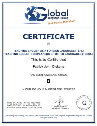 TEACHING ENGLISH AS A FOREIGN LANGUAGE (TEFL)
TEACHING ENGLISH TO SPEAKERS OF OTHER LANGUAGES (TESOL)
Patrick John Dickens
B
IN OUR 150 HOUR MASTER TEFL COURSE
DATE OF AWARD : 2016-03-08 23:00:36
DATE OF ISSUE : 2016-03-08 23:00:37
CERTIFICATE NUMBER : GLT2016007274
Global Language Training, 145 - 157 St John Street London, EC1V 4PY, England. Registered in England: No.7854956
www.globaltefl.uk.com
 