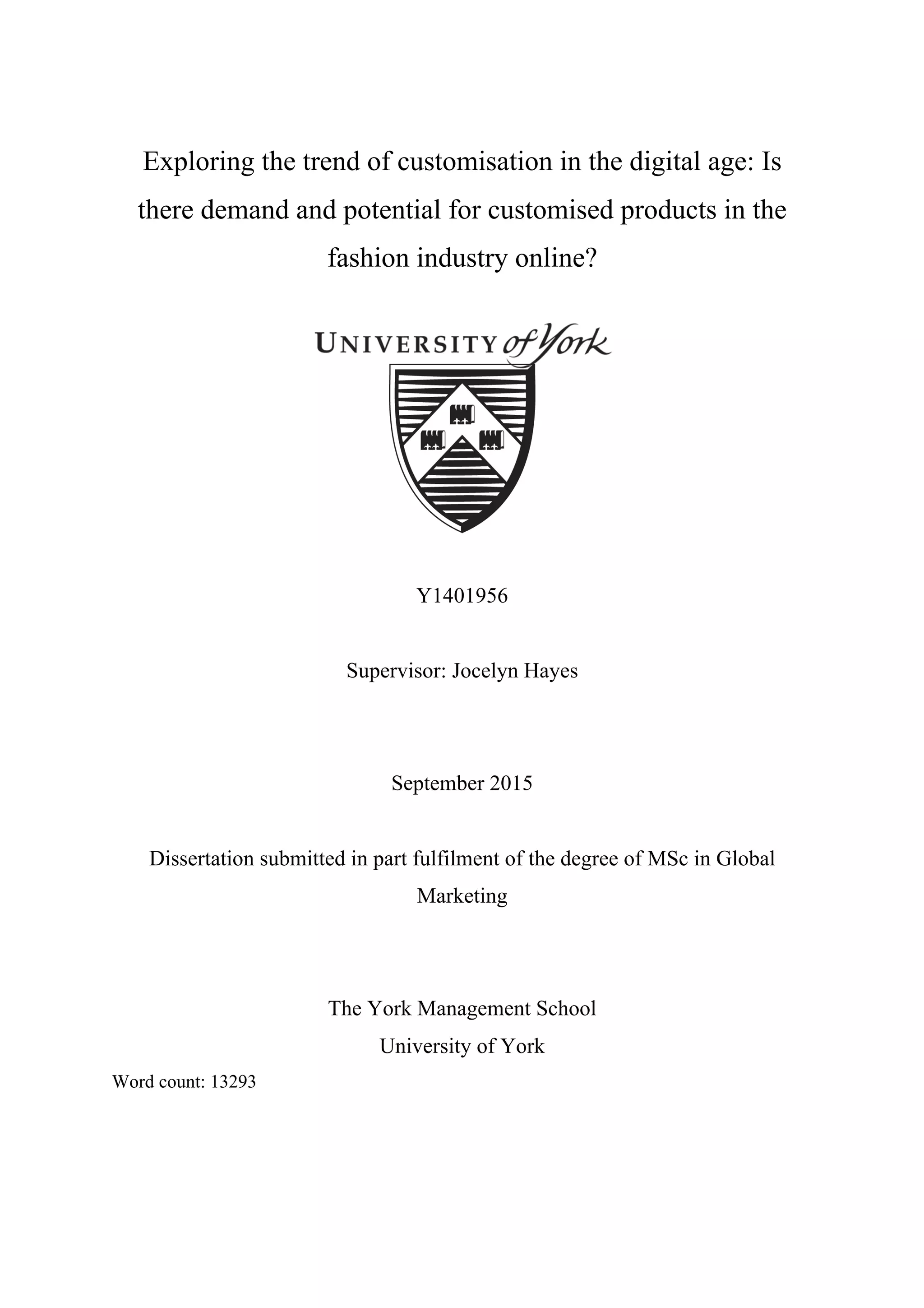 Exploring the trend of customisation in the digital age: Is
there demand and potential for customised products in the
fashion industry online?
Y1401956
Supervisor: Jocelyn Hayes
September 2015
Dissertation submitted in part fulfilment of the degree of MSc in Global
Marketing
The York Management School
University of York
Word count: 13293
 