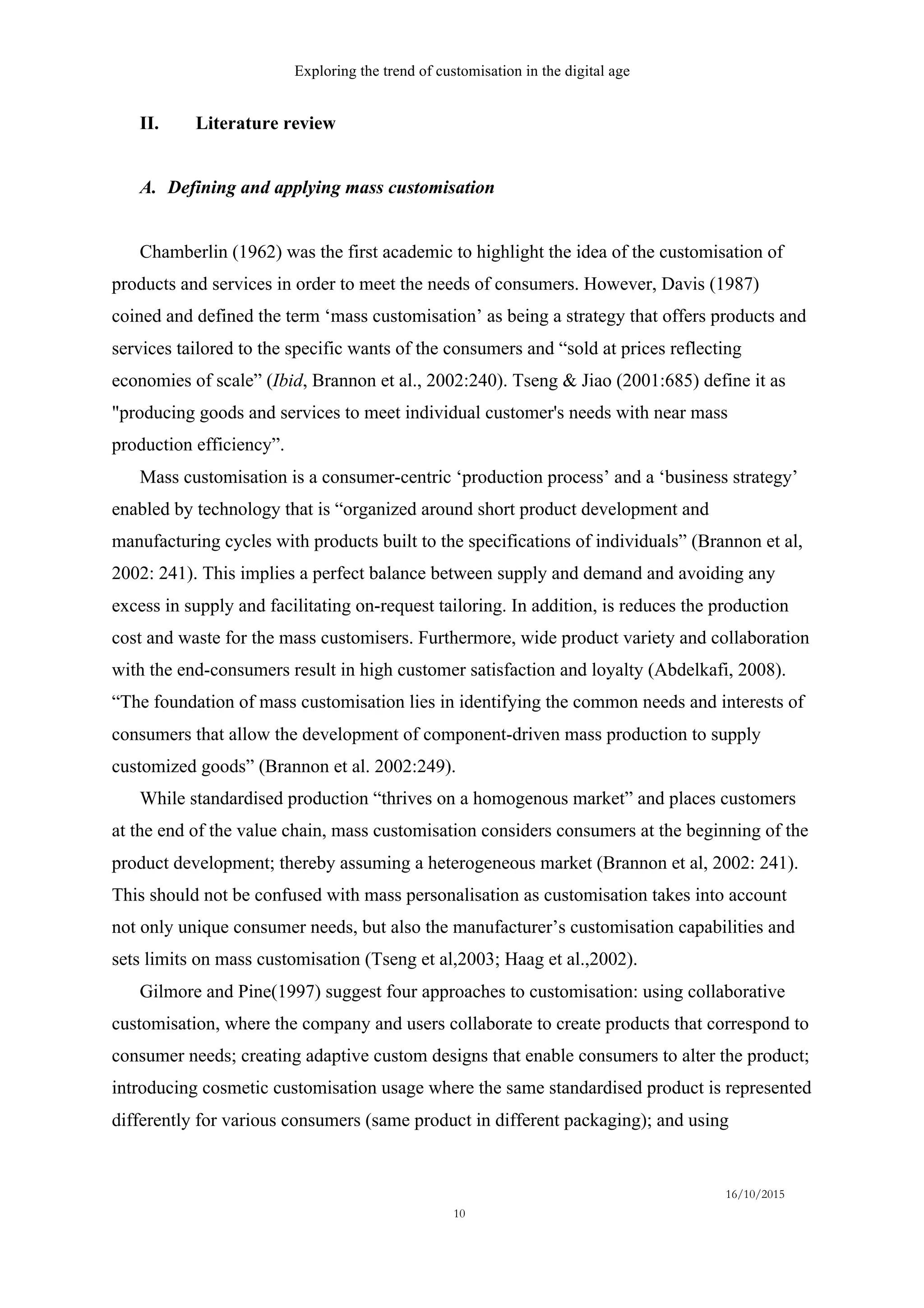 Exploring the trend of customisation in the digital age
16/10/2015
10
II.   Literature review
A.   Defining and applying mass customisation
Chamberlin (1962) was the first academic to highlight the idea of the customisation of
products and services in order to meet the needs of consumers. However, Davis (1987)
coined and defined the term ‘mass customisation’ as being a strategy that offers products and
services tailored to the specific wants of the consumers and “sold at prices reflecting
economies of scale” (Ibid, Brannon et al., 2002:240). Tseng & Jiao (2001:685) define it as
"producing goods and services to meet individual customer's needs with near mass
production efficiency”.
Mass customisation is a consumer-centric ‘production process’ and a ‘business strategy’
enabled by technology that is “organized around short product development and
manufacturing cycles with products built to the specifications of individuals” (Brannon et al,
2002: 241). This implies a perfect balance between supply and demand and avoiding any
excess in supply and facilitating on-request tailoring. In addition, is reduces the production
cost and waste for the mass customisers. Furthermore, wide product variety and collaboration
with the end-consumers result in high customer satisfaction and loyalty (Abdelkafi, 2008).
“The foundation of mass customisation lies in identifying the common needs and interests of
consumers that allow the development of component-driven mass production to supply
customized goods” (Brannon et al. 2002:249).
While standardised production “thrives on a homogenous market” and places customers
at the end of the value chain, mass customisation considers consumers at the beginning of the
product development; thereby assuming a heterogeneous market (Brannon et al, 2002: 241).
This should not be confused with mass personalisation as customisation takes into account
not only unique consumer needs, but also the manufacturer’s customisation capabilities and
sets limits on mass customisation (Tseng et al,2003; Haag et al.,2002).
Gilmore and Pine(1997) suggest four approaches to customisation: using collaborative
customisation, where the company and users collaborate to create products that correspond to
consumer needs; creating adaptive custom designs that enable consumers to alter the product;
introducing cosmetic customisation usage where the same standardised product is represented
differently for various consumers (same product in different packaging); and using
 