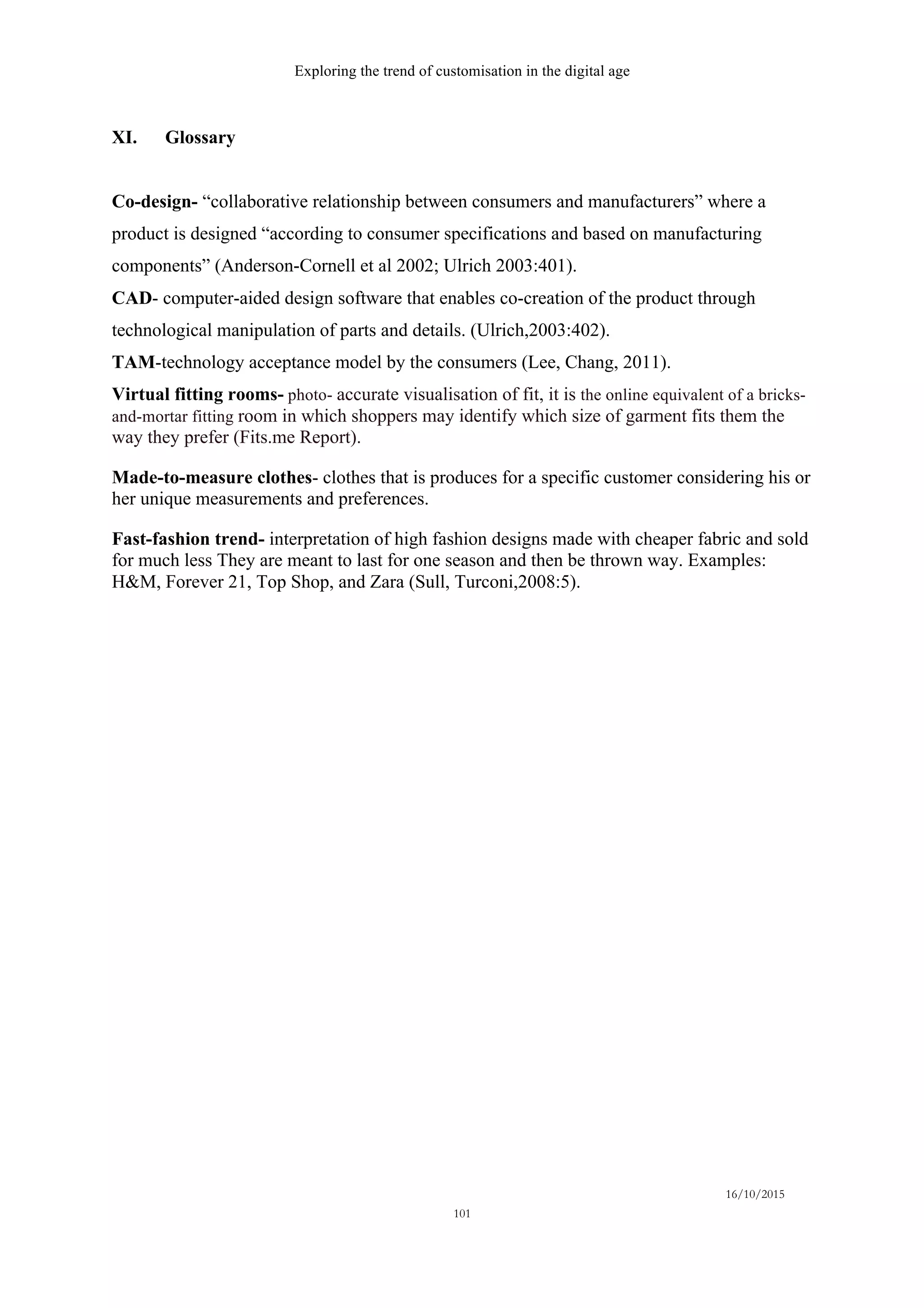 Exploring the trend of customisation in the digital age
16/10/2015
101
XI. Glossary
Co-design- “collaborative relationship between consumers and manufacturers” where a
product is designed “according to consumer specifications and based on manufacturing
components” (Anderson-Cornell et al 2002; Ulrich 2003:401).
CAD- computer-aided design software that enables co-creation of the product through
technological manipulation of parts and details. (Ulrich,2003:402).
TAM-technology acceptance model by the consumers (Lee, Chang, 2011).
Virtual fitting rooms- photo- accurate visualisation of fit, it is the online equivalent of a bricks-
and-mortar fitting room in which shoppers may identify which size of garment fits them the
way they prefer (Fits.me Report).
Made-to-measure clothes- clothes that is produces for a specific customer considering his or
her unique measurements and preferences.
Fast-fashion trend- interpretation of high fashion designs made with cheaper fabric and sold
for much less They are meant to last for one season and then be thrown way. Examples:
H&M, Forever 21, Top Shop, and Zara (Sull, Turconi,2008:5).
 