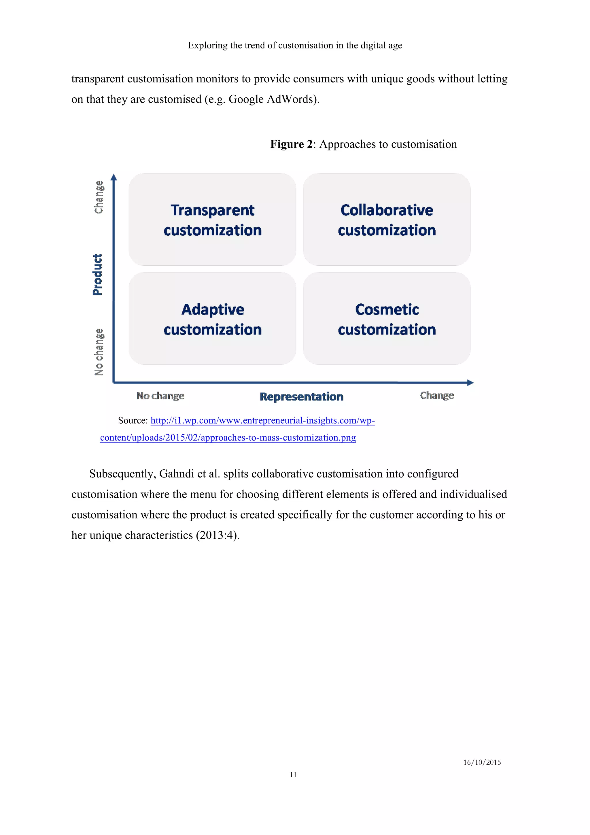 Exploring the trend of customisation in the digital age
16/10/2015
11
transparent customisation monitors to provide consumers with unique goods without letting
on that they are customised (e.g. Google AdWords).
Subsequently, Gahndi et al. splits collaborative customisation into configured
customisation where the menu for choosing different elements is offered and individualised
customisation where the product is created specifically for the customer according to his or
her unique characteristics (2013:4).
Figure 2: Approaches to customisation
Source: http://i1.wp.com/www.entrepreneurial-insights.com/wp-
content/uploads/2015/02/approaches-to-mass-customization.png
 