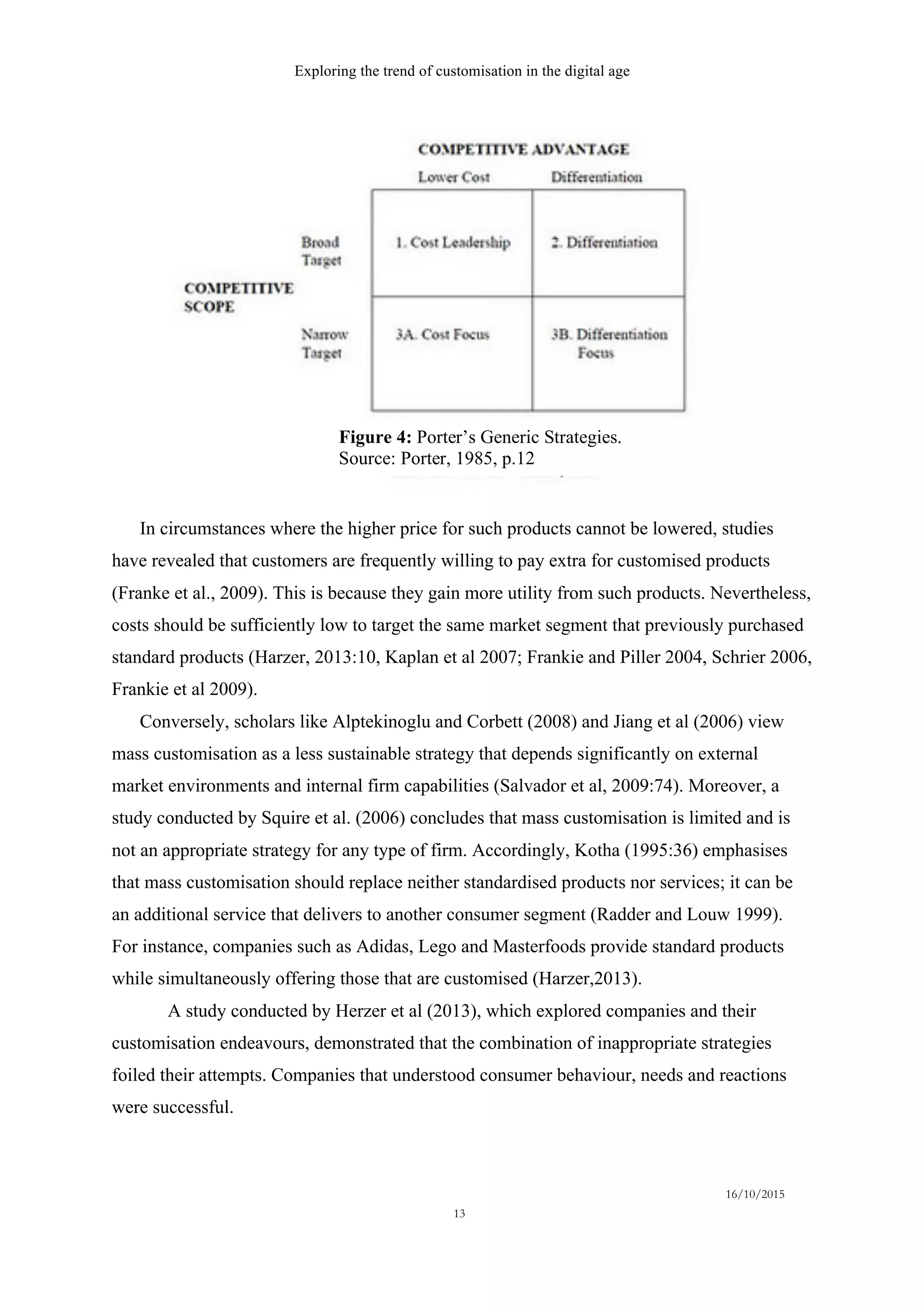 Exploring the trend of customisation in the digital age
16/10/2015
13
In circumstances where the higher price for such products cannot be lowered, studies
have revealed that customers are frequently willing to pay extra for customised products
(Franke et al., 2009). This is because they gain more utility from such products. Nevertheless,
costs should be sufficiently low to target the same market segment that previously purchased
standard products (Harzer, 2013:10, Kaplan et al 2007; Frankie and Piller 2004, Schrier 2006,
Frankie et al 2009).
Conversely, scholars like Alptekinoglu and Corbett (2008) and Jiang et al (2006) view
mass customisation as a less sustainable strategy that depends significantly on external
market environments and internal firm capabilities (Salvador et al, 2009:74). Moreover, a
study conducted by Squire et al. (2006) concludes that mass customisation is limited and is
not an appropriate strategy for any type of firm. Accordingly, Kotha (1995:36) emphasises
that mass customisation should replace neither standardised products nor services; it can be
an additional service that delivers to another consumer segment (Radder and Louw 1999).
For instance, companies such as Adidas, Lego and Masterfoods provide standard products
while simultaneously offering those that are customised (Harzer,2013).
A study conducted by Herzer et al (2013), which explored companies and their
customisation endeavours, demonstrated that the combination of inappropriate strategies
foiled their attempts. Companies that understood consumer behaviour, needs and reactions
were successful.
Figure 4: Porter’s Generic Strategies.
Source: Porter, 1985, p.12
 