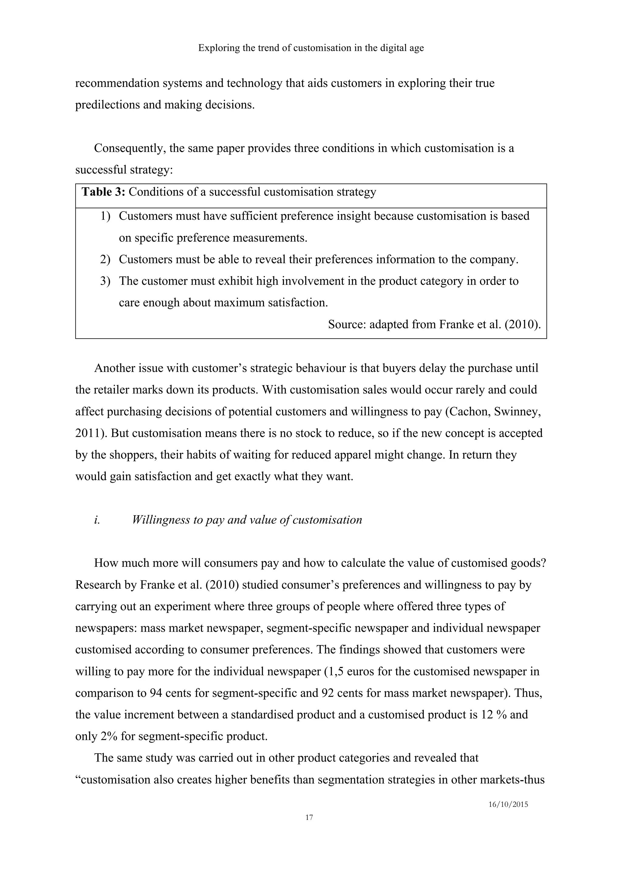 Exploring the trend of customisation in the digital age
16/10/2015
17
recommendation systems and technology that aids customers in exploring their true
predilections and making decisions.
Consequently, the same paper provides three conditions in which customisation is a
successful strategy:
Table 3: Conditions of a successful customisation strategy
1)   Customers must have sufficient preference insight because customisation is based
on specific preference measurements.
2)   Customers must be able to reveal their preferences information to the company.
3)   The customer must exhibit high involvement in the product category in order to
care enough about maximum satisfaction.
Source: adapted from Franke et al. (2010).
Another issue with customer’s strategic behaviour is that buyers delay the purchase until
the retailer marks down its products. With customisation sales would occur rarely and could
affect purchasing decisions of potential customers and willingness to pay (Cachon, Swinney,
2011). But customisation means there is no stock to reduce, so if the new concept is accepted
by the shoppers, their habits of waiting for reduced apparel might change. In return they
would gain satisfaction and get exactly what they want.
i.   Willingness to pay and value of customisation
How much more will consumers pay and how to calculate the value of customised goods?
Research by Franke et al. (2010) studied consumer’s preferences and willingness to pay by
carrying out an experiment where three groups of people where offered three types of
newspapers: mass market newspaper, segment-specific newspaper and individual newspaper
customised according to consumer preferences. The findings showed that customers were
willing to pay more for the individual newspaper (1,5 euros for the customised newspaper in
comparison to 94 cents for segment-specific and 92 cents for mass market newspaper). Thus,
the value increment between a standardised product and a customised product is 12 % and
only 2% for segment-specific product.
The same study was carried out in other product categories and revealed that
“customisation also creates higher benefits than segmentation strategies in other markets-thus
 