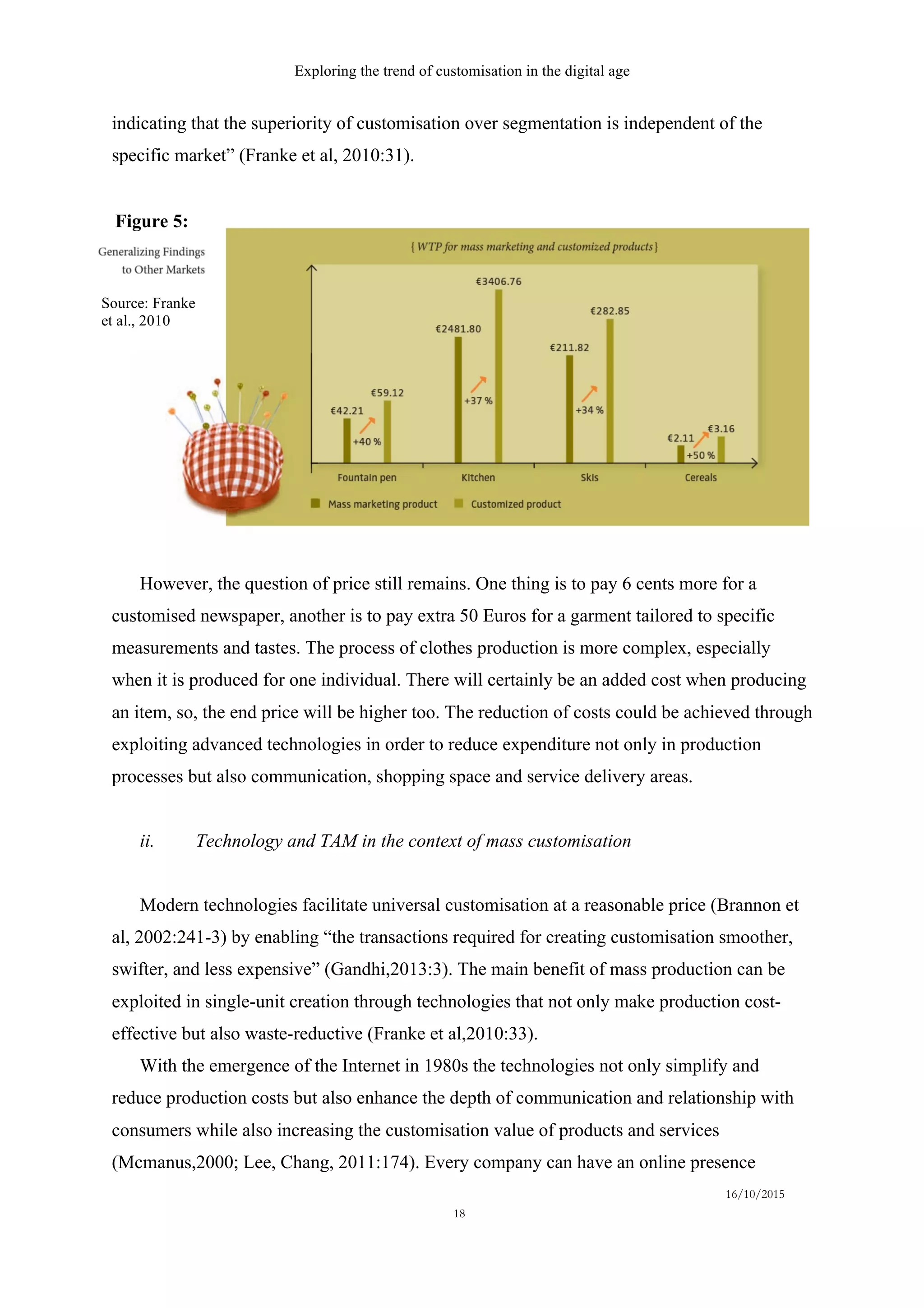 Exploring the trend of customisation in the digital age
16/10/2015
18
indicating that the superiority of customisation over segmentation is independent of the
specific market” (Franke et al, 2010:31).
However, the question of price still remains. One thing is to pay 6 cents more for a
customised newspaper, another is to pay extra 50 Euros for a garment tailored to specific
measurements and tastes. The process of clothes production is more complex, especially
when it is produced for one individual. There will certainly be an added cost when producing
an item, so, the end price will be higher too. The reduction of costs could be achieved through
exploiting advanced technologies in order to reduce expenditure not only in production
processes but also communication, shopping space and service delivery areas.
ii.   Technology and TAM in the context of mass customisation
Modern technologies facilitate universal customisation at a reasonable price (Brannon et
al, 2002:241-3) by enabling “the transactions required for creating customisation smoother,
swifter, and less expensive” (Gandhi,2013:3). The main benefit of mass production can be
exploited in single-unit creation through technologies that not only make production cost-
effective but also waste-reductive (Franke et al,2010:33).
With the emergence of the Internet in 1980s the technologies not only simplify and
reduce production costs but also enhance the depth of communication and relationship with
consumers while also increasing the customisation value of products and services
(Mcmanus,2000; Lee, Chang, 2011:174). Every company can have an online presence
Figure 5:
Source: Franke
et al., 2010
 