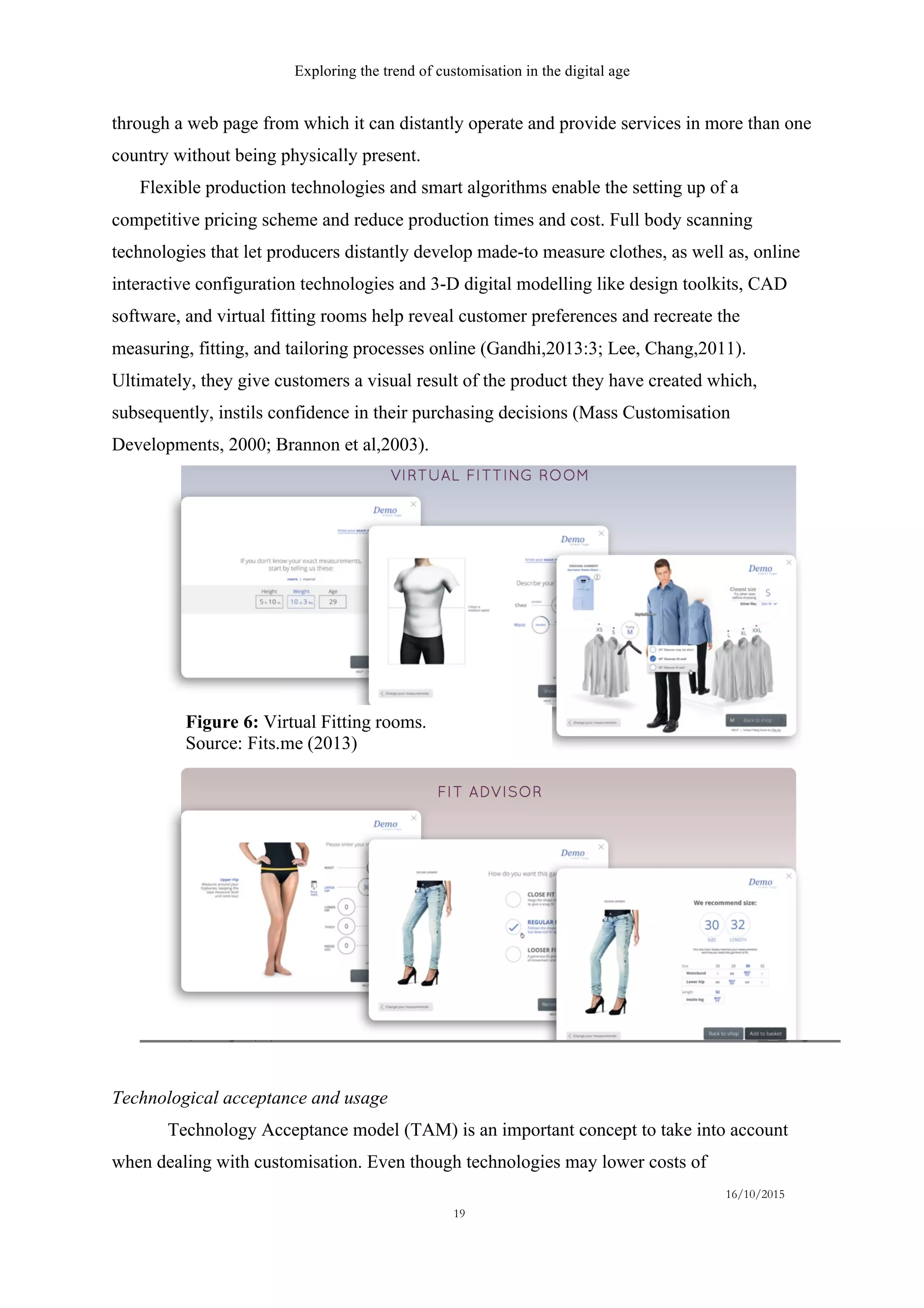 Exploring the trend of customisation in the digital age
16/10/2015
19
through a web page from which it can distantly operate and provide services in more than one
country without being physically present.
Flexible production technologies and smart algorithms enable the setting up of a
competitive pricing scheme and reduce production times and cost. Full body scanning
technologies that let producers distantly develop made-to measure clothes, as well as, online
interactive configuration technologies and 3-D digital modelling like design toolkits, CAD
software, and virtual fitting rooms help reveal customer preferences and recreate the
measuring, fitting, and tailoring processes online (Gandhi,2013:3; Lee, Chang,2011).
Ultimately, they give customers a visual result of the product they have created which,
subsequently, instils confidence in their purchasing decisions (Mass Customisation
Developments, 2000; Brannon et al,2003).
Technological acceptance and usage
Technology Acceptance model (TAM) is an important concept to take into account
when dealing with customisation. Even though technologies may lower costs of
Figure 6: Virtual Fitting rooms.
Source: Fits.me (2013)
 