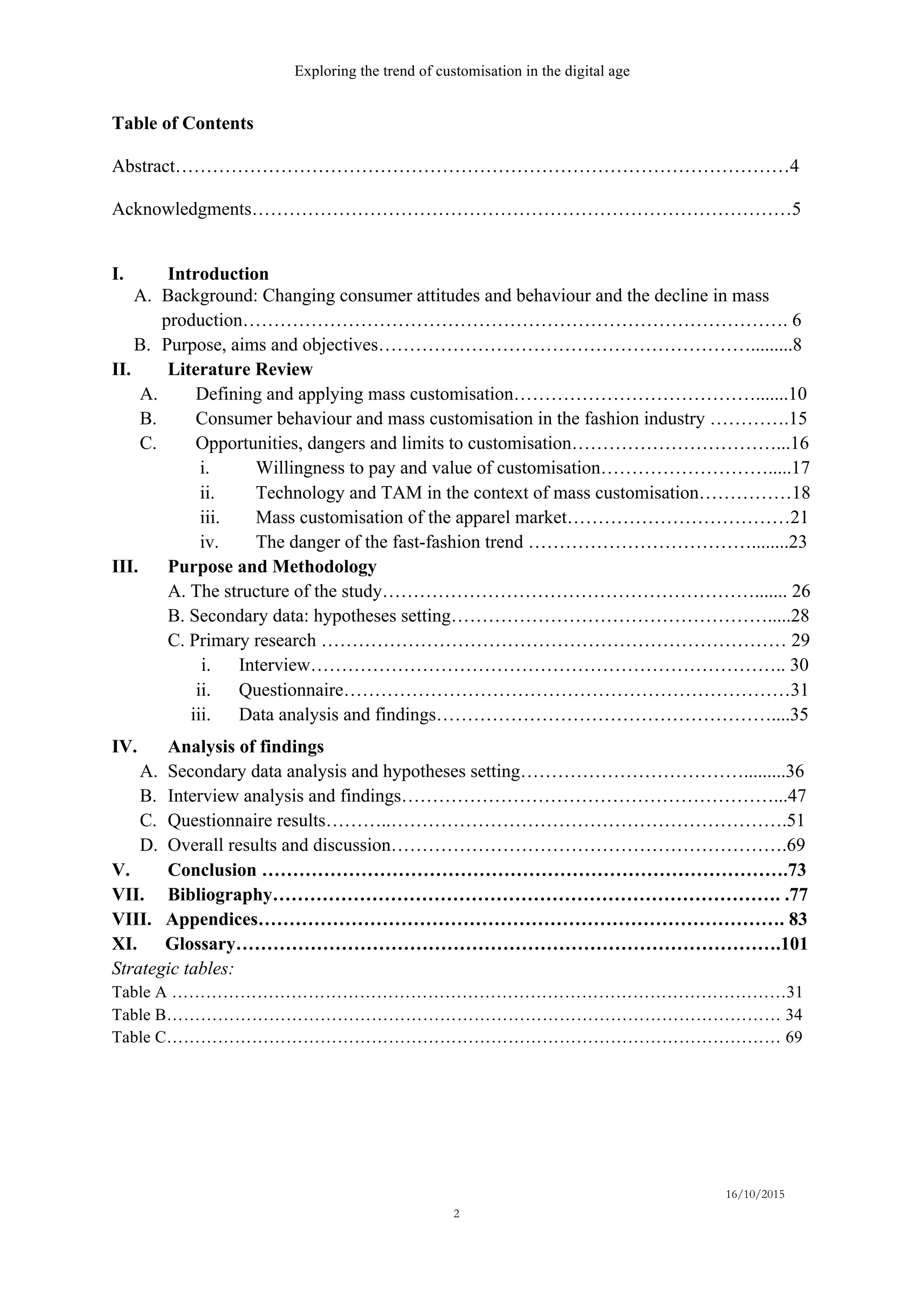 Exploring the trend of customisation in the digital age
16/10/2015
2
Table of Contents
Abstract………………………………………………………………………………………4
Acknowledgments……………………………………………………………………………5
I.   Introduction
A.   Background: Changing consumer attitudes and behaviour and the decline in mass
production……………………………………………………………………………. 6
B.   Purpose, aims and objectives…………………………………………………….........8
II. Literature Review
A.   Defining and applying mass customisation………………………………….......10
B.   Consumer behaviour and mass customisation in the fashion industry ………….15
C.   Opportunities, dangers and limits to customisation……………………………...16
i.   Willingness to pay and value of customisation……………………….....17
ii.   Technology and TAM in the context of mass customisation……………18
iii.   Mass customisation of the apparel market………………………………21
iv.   The danger of the fast-fashion trend ………………………………........23
III. Purpose and Methodology
A. The structure of the study……………………………………………………....... 26
B. Secondary data: hypotheses setting…………………………………………….....28
C. Primary research ………………………………………………………………… 29
i.   Interview………………………………………………………………….. 30
ii.   Questionnaire………………………………………………………………31
iii.   Data analysis and findings………………………………………………....35
IV. Analysis of findings
A.   Secondary data analysis and hypotheses setting……………………………….........36
B.   Interview analysis and findings……………………………………………………...47
C.   Questionnaire results………..……………………………………………………….51
D.   Overall results and discussion……………………………………………………….69
V. Conclusion ………………………………………………………………………….73
VII. Bibliography………………………………………………………………………. .77
VIII. Appendices…………………………………………………………………………. 83
XI. Glossary…………………………………………………………………………….101
Strategic tables:
Table A ………………………………………………………………………………………………31
Table B……………………………………………………………………………………………… 34
Table C……………………………………………………………………………………………… 69
 