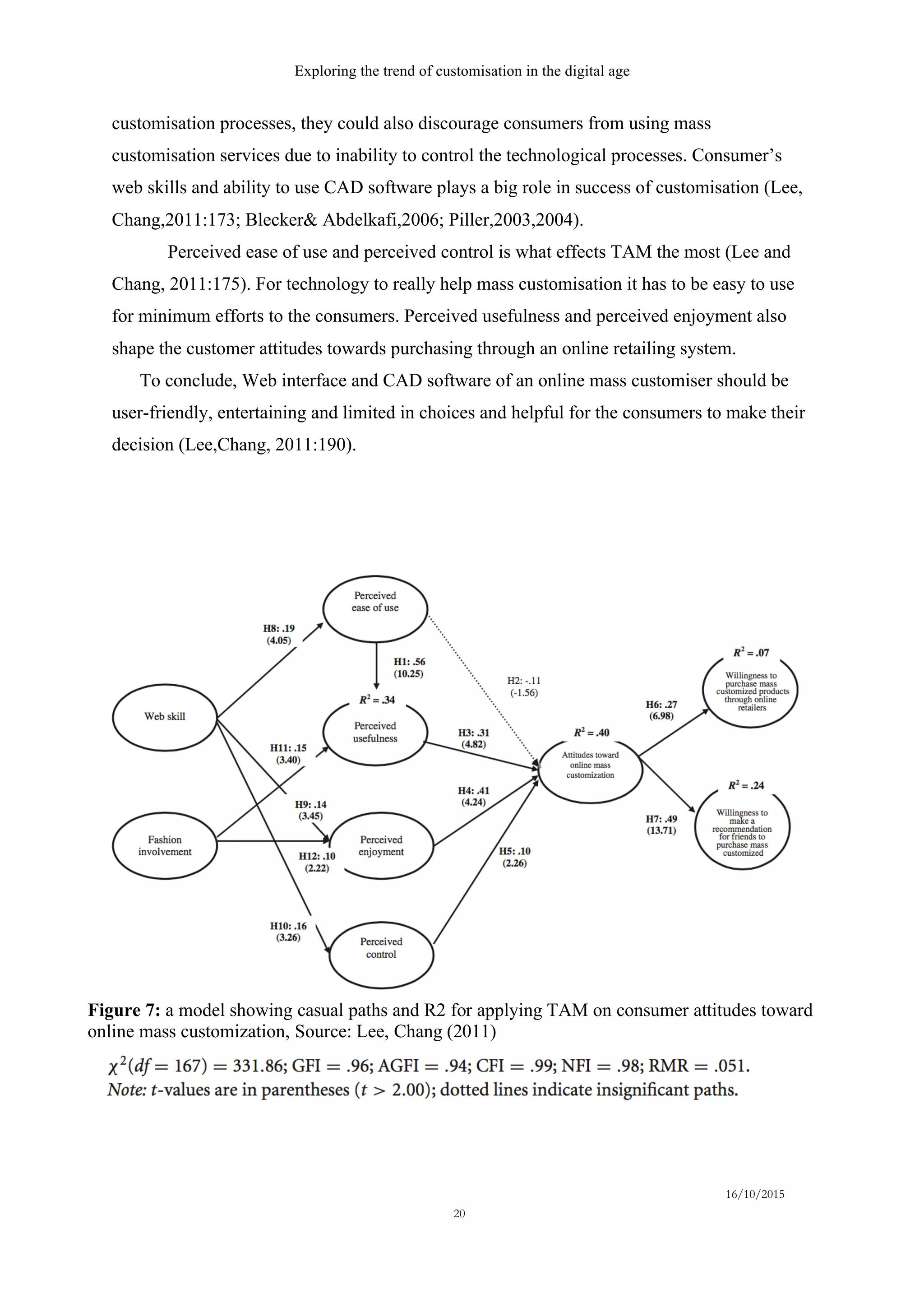 Exploring the trend of customisation in the digital age
16/10/2015
20
customisation processes, they could also discourage consumers from using mass
customisation services due to inability to control the technological processes. Consumer’s
web skills and ability to use CAD software plays a big role in success of customisation (Lee,
Chang,2011:173; Blecker& Abdelkafi,2006; Piller,2003,2004).
Perceived ease of use and perceived control is what effects TAM the most (Lee and
Chang, 2011:175). For technology to really help mass customisation it has to be easy to use
for minimum efforts to the consumers. Perceived usefulness and perceived enjoyment also
shape the customer attitudes towards purchasing through an online retailing system.
To conclude, Web interface and CAD software of an online mass customiser should be
user-friendly, entertaining and limited in choices and helpful for the consumers to make their
decision (Lee,Chang, 2011:190).
Figure 7: a model showing casual paths and R2 for applying TAM on consumer attitudes toward
online mass customization, Source: Lee, Chang (2011)
 