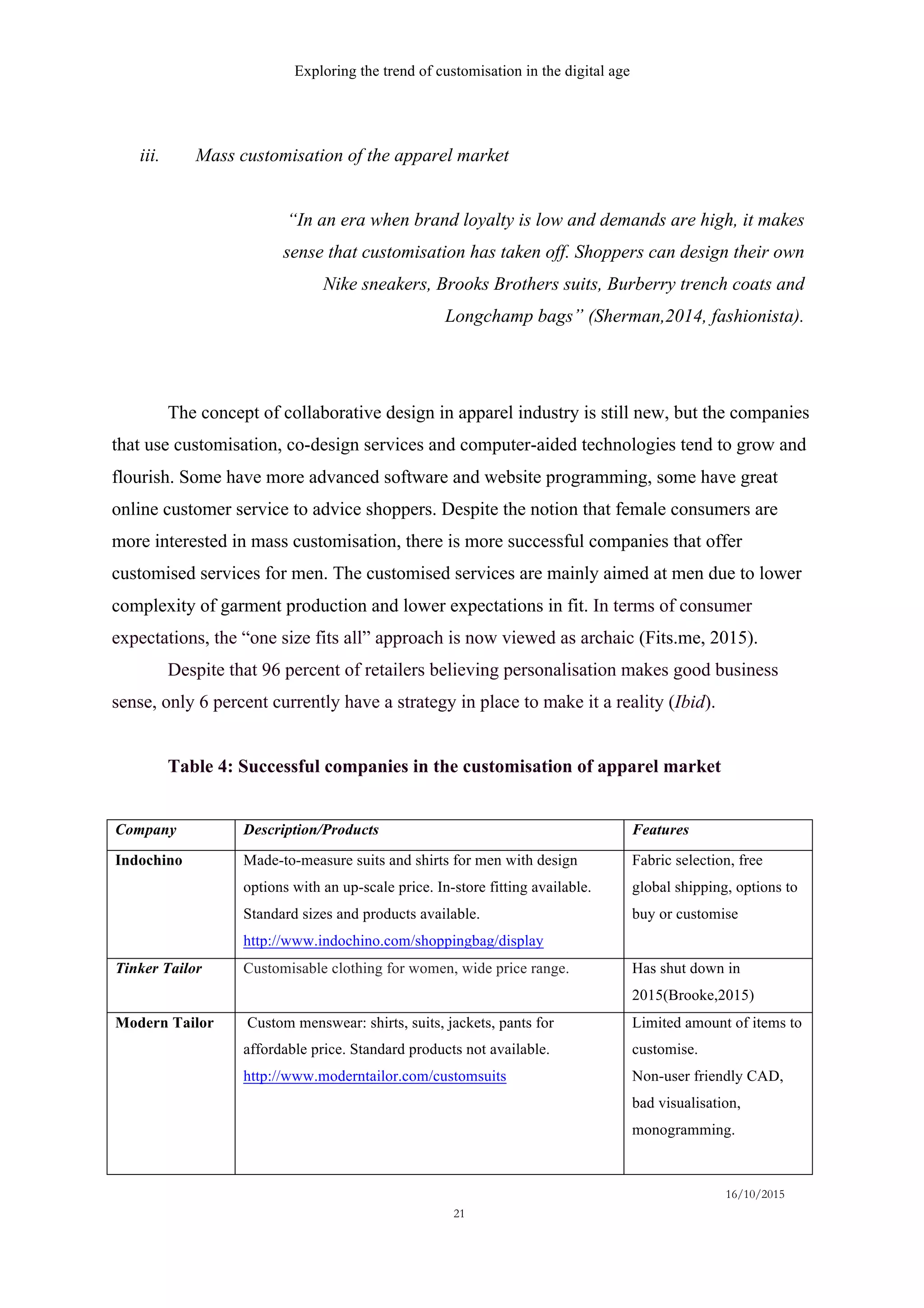 Exploring the trend of customisation in the digital age
16/10/2015
21
iii.   Mass customisation of the apparel market
“In an era when brand loyalty is low and demands are high, it makes
sense that customisation has taken off. Shoppers can design their own
Nike sneakers, Brooks Brothers suits, Burberry trench coats and
Longchamp bags” (Sherman,2014, fashionista).
The concept of collaborative design in apparel industry is still new, but the companies
that use customisation, co-design services and computer-aided technologies tend to grow and
flourish. Some have more advanced software and website programming, some have great
online customer service to advice shoppers. Despite the notion that female consumers are
more interested in mass customisation, there is more successful companies that offer
customised services for men. The customised services are mainly aimed at men due to lower
complexity of garment production and lower expectations in fit. In terms of consumer
expectations, the “one size fits all” approach is now viewed as archaic (Fits.me, 2015).
Despite that 96 percent of retailers believing personalisation makes good business
sense, only 6 percent currently have a strategy in place to make it a reality (Ibid).
Table 4: Successful companies in the customisation of apparel market
Company Description/Products Features
Indochino Made-to-measure suits and shirts for men with design
options with an up-scale price. In-store fitting available.
Standard sizes and products available.
http://www.indochino.com/shoppingbag/display
Fabric selection, free
global shipping, options to
buy or customise
Tinker Tailor Customisable clothing for women, wide price range. Has shut down in
2015(Brooke,2015)
Modern Tailor Custom menswear: shirts, suits, jackets, pants for
affordable price. Standard products not available.
http://www.moderntailor.com/customsuits
Limited amount of items to
customise.
Non-user friendly CAD,
bad visualisation,
monogramming.
 