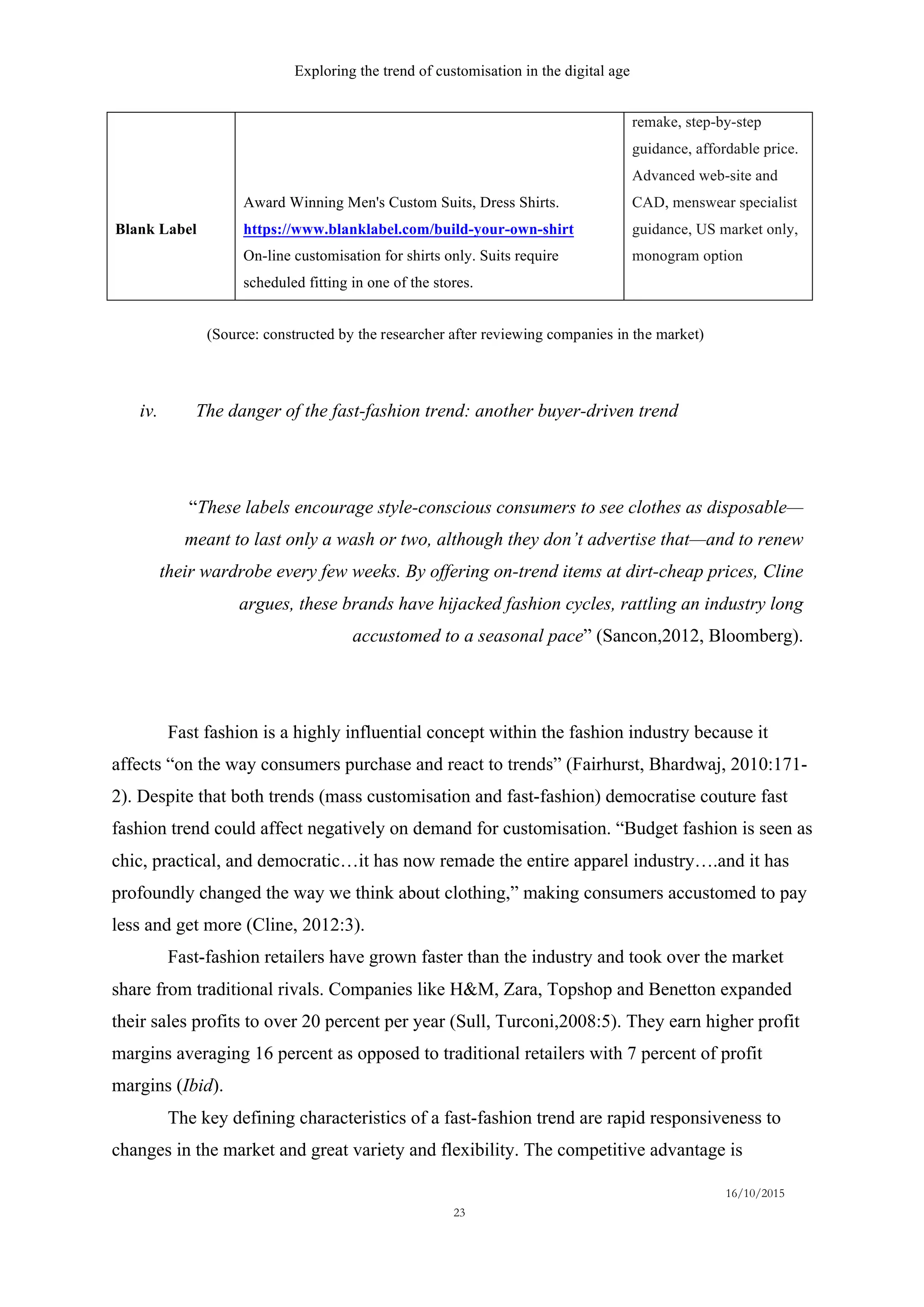 Exploring the trend of customisation in the digital age
16/10/2015
23
iv.   The danger of the fast-fashion trend: another buyer-driven trend
“These labels encourage style-conscious consumers to see clothes as disposable—
meant to last only a wash or two, although they don’t advertise that—and to renew
their wardrobe every few weeks. By offering on-trend items at dirt-cheap prices, Cline
argues, these brands have hijacked fashion cycles, rattling an industry long
accustomed to a seasonal pace” (Sancon,2012, Bloomberg).
Fast fashion is a highly influential concept within the fashion industry because it
affects “on the way consumers purchase and react to trends” (Fairhurst, Bhardwaj, 2010:171-
2). Despite that both trends (mass customisation and fast-fashion) democratise couture fast
fashion trend could affect negatively on demand for customisation. “Budget fashion is seen as
chic, practical, and democratic…it has now remade the entire apparel industry….and it has
profoundly changed the way we think about clothing,” making consumers accustomed to pay
less and get more (Cline, 2012:3).
Fast-fashion retailers have grown faster than the industry and took over the market
share from traditional rivals. Companies like H&M, Zara, Topshop and Benetton expanded
their sales profits to over 20 percent per year (Sull, Turconi,2008:5). They earn higher profit
margins averaging 16 percent as opposed to traditional retailers with 7 percent of profit
margins (Ibid).
The key defining characteristics of a fast-fashion trend are rapid responsiveness to
changes in the market and great variety and flexibility. The competitive advantage is
Blank Label
Award Winning Men's Custom Suits, Dress Shirts.
https://www.blanklabel.com/build-your-own-shirt
On-line customisation for shirts only. Suits require
scheduled fitting in one of the stores.
remake, step-by-step
guidance, affordable price.
Advanced web-site and
CAD, menswear specialist
guidance, US market only,
monogram option
(Source: constructed by the researcher after reviewing companies in the market)
 