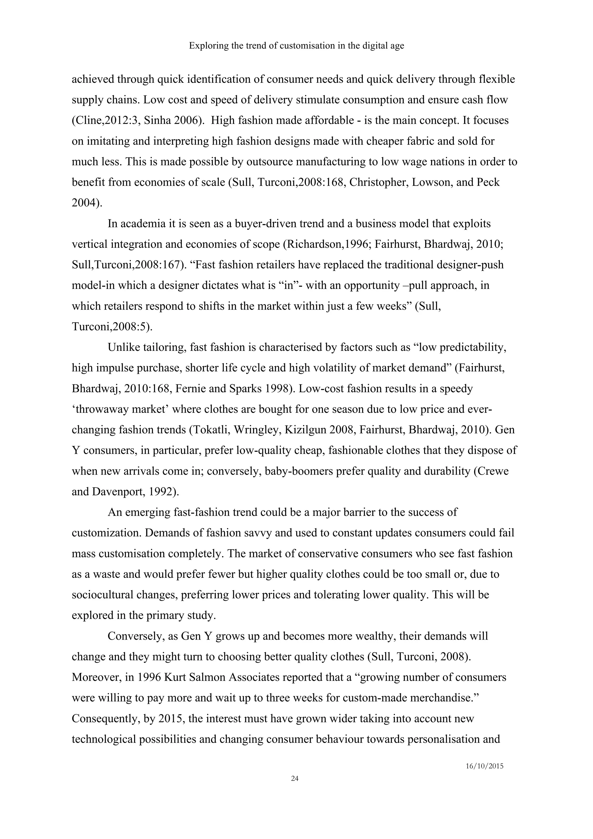 Exploring the trend of customisation in the digital age
16/10/2015
24
achieved through quick identification of consumer needs and quick delivery through flexible
supply chains. Low cost and speed of delivery stimulate consumption and ensure cash flow
(Cline,2012:3, Sinha 2006). High fashion made affordable - is the main concept. It focuses
on imitating and interpreting high fashion designs made with cheaper fabric and sold for
much less. This is made possible by outsource manufacturing to low wage nations in order to
benefit from economies of scale (Sull, Turconi,2008:168, Christopher, Lowson, and Peck
2004).
In academia it is seen as a buyer-driven trend and a business model that exploits
vertical integration and economies of scope (Richardson,1996; Fairhurst, Bhardwaj, 2010;
Sull,Turconi,2008:167). “Fast fashion retailers have replaced the traditional designer-push
model-in which a designer dictates what is “in”- with an opportunity –pull approach, in
which retailers respond to shifts in the market within just a few weeks” (Sull,
Turconi,2008:5).
Unlike tailoring, fast fashion is characterised by factors such as “low predictability,
high impulse purchase, shorter life cycle and high volatility of market demand” (Fairhurst,
Bhardwaj, 2010:168, Fernie and Sparks 1998). Low-cost fashion results in a speedy
‘throwaway market’ where clothes are bought for one season due to low price and ever-
changing fashion trends (Tokatli, Wringley, Kizilgun 2008, Fairhurst, Bhardwaj, 2010). Gen
Y consumers, in particular, prefer low-quality cheap, fashionable clothes that they dispose of
when new arrivals come in; conversely, baby-boomers prefer quality and durability (Crewe
and Davenport, 1992).
An emerging fast-fashion trend could be a major barrier to the success of
customization. Demands of fashion savvy and used to constant updates consumers could fail
mass customisation completely. The market of conservative consumers who see fast fashion
as a waste and would prefer fewer but higher quality clothes could be too small or, due to
sociocultural changes, preferring lower prices and tolerating lower quality. This will be
explored in the primary study.
Conversely, as Gen Y grows up and becomes more wealthy, their demands will
change and they might turn to choosing better quality clothes (Sull, Turconi, 2008).
Moreover, in 1996 Kurt Salmon Associates reported that a “growing number of consumers
were willing to pay more and wait up to three weeks for custom-made merchandise.”
Consequently, by 2015, the interest must have grown wider taking into account new
technological possibilities and changing consumer behaviour towards personalisation and
 