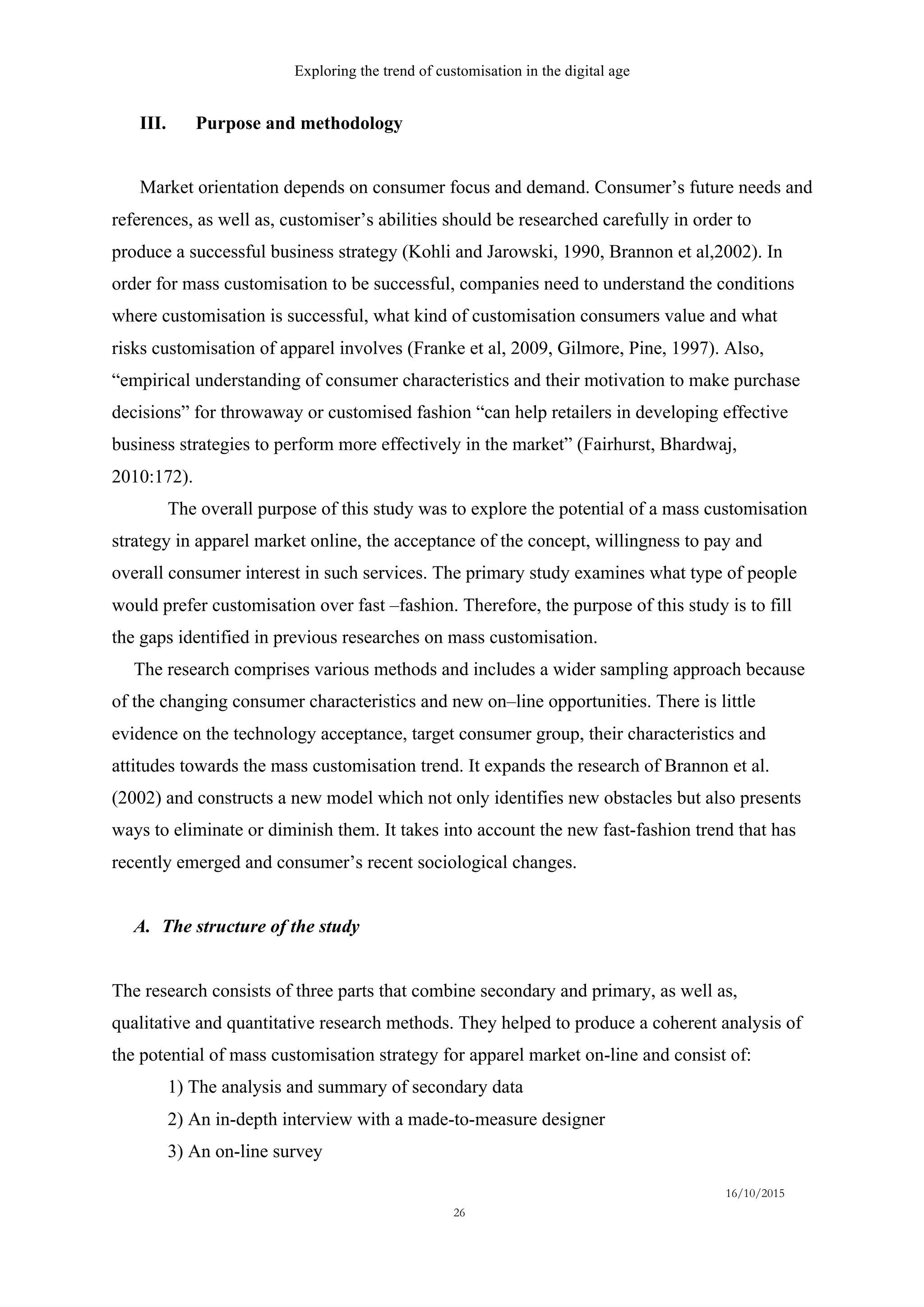Exploring the trend of customisation in the digital age
16/10/2015
26
III.   Purpose and methodology
Market orientation depends on consumer focus and demand. Consumer’s future needs and
references, as well as, customiser’s abilities should be researched carefully in order to
produce a successful business strategy (Kohli and Jarowski, 1990, Brannon et al,2002). In
order for mass customisation to be successful, companies need to understand the conditions
where customisation is successful, what kind of customisation consumers value and what
risks customisation of apparel involves (Franke et al, 2009, Gilmore, Pine, 1997). Also,
“empirical understanding of consumer characteristics and their motivation to make purchase
decisions” for throwaway or customised fashion “can help retailers in developing effective
business strategies to perform more effectively in the market” (Fairhurst, Bhardwaj,
2010:172).
The overall purpose of this study was to explore the potential of a mass customisation
strategy in apparel market online, the acceptance of the concept, willingness to pay and
overall consumer interest in such services. The primary study examines what type of people
would prefer customisation over fast –fashion. Therefore, the purpose of this study is to fill
the gaps identified in previous researches on mass customisation.
The research comprises various methods and includes a wider sampling approach because
of the changing consumer characteristics and new on–line opportunities. There is little
evidence on the technology acceptance, target consumer group, their characteristics and
attitudes towards the mass customisation trend. It expands the research of Brannon et al.
(2002) and constructs a new model which not only identifies new obstacles but also presents
ways to eliminate or diminish them. It takes into account the new fast-fashion trend that has
recently emerged and consumer’s recent sociological changes.
A.   The structure of the study
The research consists of three parts that combine secondary and primary, as well as,
qualitative and quantitative research methods. They helped to produce a coherent analysis of
the potential of mass customisation strategy for apparel market on-line and consist of:
1) The analysis and summary of secondary data
2) An in-depth interview with a made-to-measure designer
3) An on-line survey
 