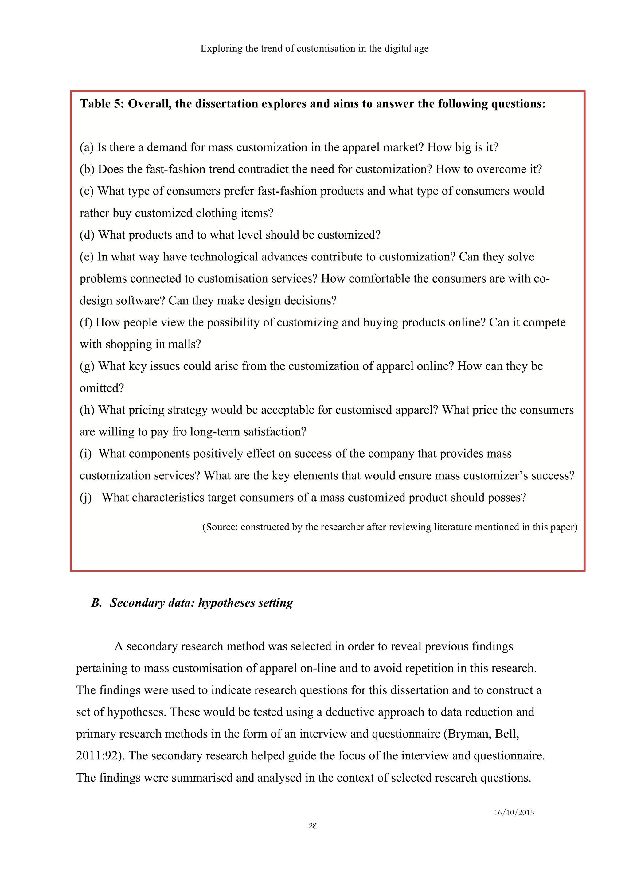 Exploring the trend of customisation in the digital age
16/10/2015
28
B.   Secondary data: hypotheses setting
A secondary research method was selected in order to reveal previous findings
pertaining to mass customisation of apparel on-line and to avoid repetition in this research.
The findings were used to indicate research questions for this dissertation and to construct a
set of hypotheses. These would be tested using a deductive approach to data reduction and
primary research methods in the form of an interview and questionnaire (Bryman, Bell,
2011:92). The secondary research helped guide the focus of the interview and questionnaire.
The findings were summarised and analysed in the context of selected research questions.
Table 5: Overall, the dissertation explores and aims to answer the following questions:
(a) Is there a demand for mass customization in the apparel market? How big is it?
(b) Does the fast-fashion trend contradict the need for customization? How to overcome it?
(c) What type of consumers prefer fast-fashion products and what type of consumers would
rather buy customized clothing items?
(d) What products and to what level should be customized?
(e) In what way have technological advances contribute to customization? Can they solve
problems connected to customisation services? How comfortable the consumers are with co-
design software? Can they make design decisions?
(f) How people view the possibility of customizing and buying products online? Can it compete
with shopping in malls?
(g) What key issues could arise from the customization of apparel online? How can they be
omitted?
(h) What pricing strategy would be acceptable for customised apparel? What price the consumers
are willing to pay fro long-term satisfaction?
(i) What components positively effect on success of the company that provides mass
customization services? What are the key elements that would ensure mass customizer’s success?
(j) What characteristics target consumers of a mass customized product should posses?
(Source: constructed by the researcher after reviewing literature mentioned in this paper)
 