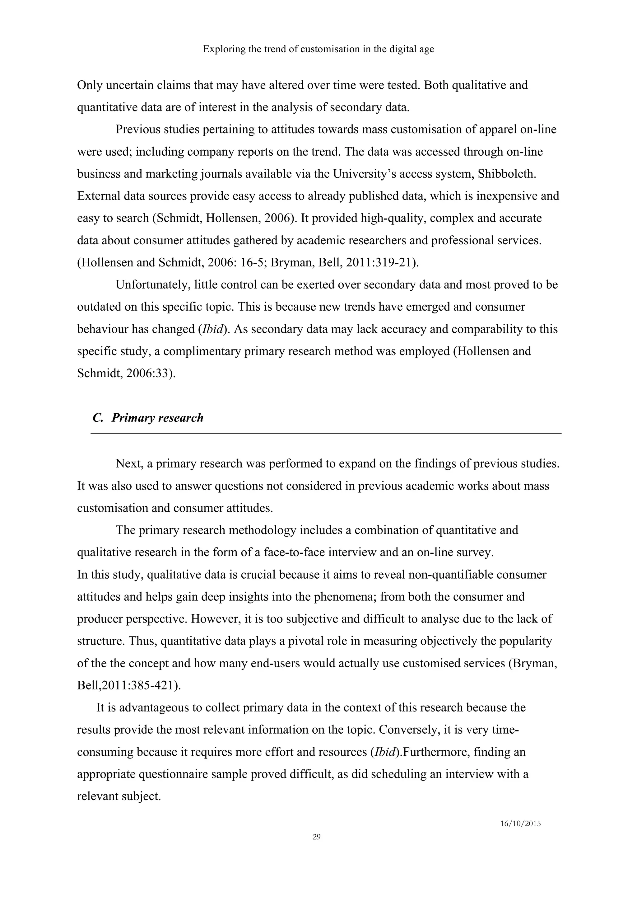 Exploring the trend of customisation in the digital age
16/10/2015
29
Only uncertain claims that may have altered over time were tested. Both qualitative and
quantitative data are of interest in the analysis of secondary data.
Previous studies pertaining to attitudes towards mass customisation of apparel on-line
were used; including company reports on the trend. The data was accessed through on-line
business and marketing journals available via the University’s access system, Shibboleth.
External data sources provide easy access to already published data, which is inexpensive and
easy to search (Schmidt, Hollensen, 2006). It provided high-quality, complex and accurate
data about consumer attitudes gathered by academic researchers and professional services.
(Hollensen and Schmidt, 2006: 16-5; Bryman, Bell, 2011:319-21).
Unfortunately, little control can be exerted over secondary data and most proved to be
outdated on this specific topic. This is because new trends have emerged and consumer
behaviour has changed (Ibid). As secondary data may lack accuracy and comparability to this
specific study, a complimentary primary research method was employed (Hollensen and
Schmidt, 2006:33).
C.   Primary research
Next, a primary research was performed to expand on the findings of previous studies.
It was also used to answer questions not considered in previous academic works about mass
customisation and consumer attitudes.
The primary research methodology includes a combination of quantitative and
qualitative research in the form of a face-to-face interview and an on-line survey.
In this study, qualitative data is crucial because it aims to reveal non-quantifiable consumer
attitudes and helps gain deep insights into the phenomena; from both the consumer and
producer perspective. However, it is too subjective and difficult to analyse due to the lack of
structure. Thus, quantitative data plays a pivotal role in measuring objectively the popularity
of the the concept and how many end-users would actually use customised services (Bryman,
Bell,2011:385-421).
It is advantageous to collect primary data in the context of this research because the
results provide the most relevant information on the topic. Conversely, it is very time-
consuming because it requires more effort and resources (Ibid).Furthermore, finding an
appropriate questionnaire sample proved difficult, as did scheduling an interview with a
relevant subject.
 