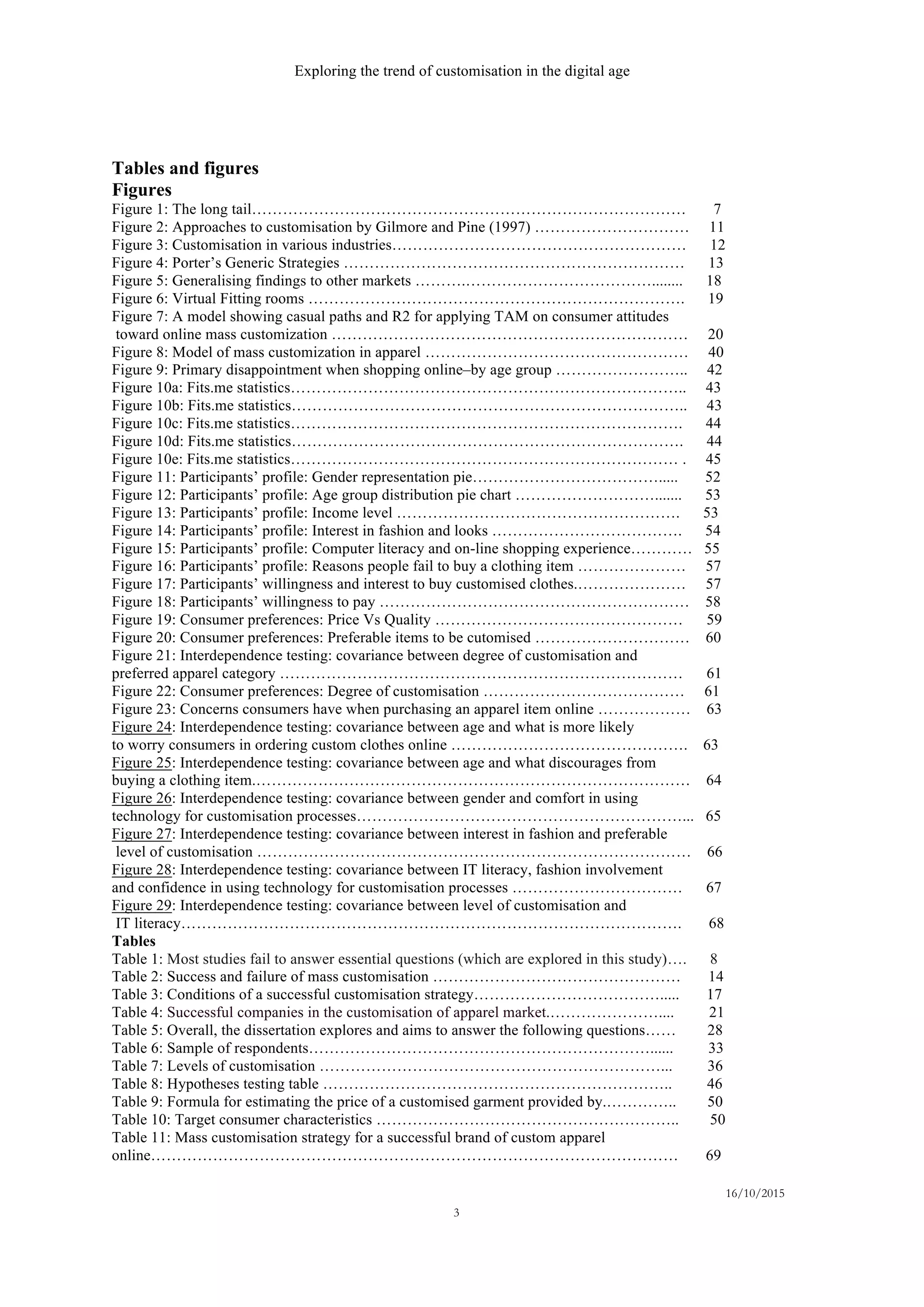 Exploring the trend of customisation in the digital age
16/10/2015
3
Tables and figures
Figures
Figure 1: The long tail………………………………………………………………………… 7
Figure 2: Approaches to customisation by Gilmore and Pine (1997) ………………………… 11
Figure 3: Customisation in various industries………………………………………………… 12
Figure 4: Porter’s Generic Strategies ………………………………………………………… 13
Figure 5: Generalising findings to other markets ……….………………………………........ 18
Figure 6: Virtual Fitting rooms ………………………………………………………………. 19
Figure 7: A model showing casual paths and R2 for applying TAM on consumer attitudes
toward online mass customization …………………………………………………………… 20
Figure 8: Model of mass customization in apparel …………………………………………… 40
Figure 9: Primary disappointment when shopping online–by age group …………………….. 42
Figure 10a: Fits.me statistics………………………………………………………………….. 43
Figure 10b: Fits.me statistics………………………………………………………………….. 43
Figure 10c: Fits.me statistics…………………………………………………………………. 44
Figure 10d: Fits.me statistics…………………………………………………………………. 44
Figure 10e: Fits.me statistics………………………………………………………………… . 45
Figure 11: Participants’ profile: Gender representation pie………………………………..... 52
Figure 12: Participants’ profile: Age group distribution pie chart ………………………....... 53
Figure 13: Participants’ profile: Income level ………………………………………………. 53
Figure 14: Participants’ profile: Interest in fashion and looks ………………………………. 54
Figure 15: Participants’ profile: Computer literacy and on-line shopping experience………… 55
Figure 16: Participants’ profile: Reasons people fail to buy a clothing item ………………… 57
Figure 17: Participants’ willingness and interest to buy customised clothes.………………… 57
Figure 18: Participants’ willingness to pay …………………………………………………… 58
Figure 19: Consumer preferences: Price Vs Quality ………………………………………… 59
Figure 20: Consumer preferences: Preferable items to be cutomised ………………………… 60
Figure 21: Interdependence testing: covariance between degree of customisation and
preferred apparel category …………………………………………………………………… 61
Figure 22: Consumer preferences: Degree of customisation ………………………………… 61
Figure 23: Concerns consumers have when purchasing an apparel item online ……………… 63
Figure 24: Interdependence testing: covariance between age and what is more likely
to worry consumers in ordering custom clothes online ………………………………………. 63
Figure 25: Interdependence testing: covariance between age and what discourages from
buying a clothing item.………………………………………………………………………… 64
Figure 26: Interdependence testing: covariance between gender and comfort in using
technology for customisation processes………………………………………………………... 65
Figure 27: Interdependence testing: covariance between interest in fashion and preferable
level of customisation ………………………………………………………………………… 66
Figure 28: Interdependence testing: covariance between IT literacy, fashion involvement
and confidence in using technology for customisation processes …………………………… 67
Figure 29: Interdependence testing: covariance between level of customisation and
IT literacy……………………………………………………………………………………. 68
Tables
Table 1: Most studies fail to answer essential questions (which are explored in this study)…. 8
Table 2: Success and failure of mass customisation ………………………………………… 14
Table 3: Conditions of a successful customisation strategy………………………………..... 17
Table 4: Successful companies in the customisation of apparel market.………………….... 21
Table 5: Overall, the dissertation explores and aims to answer the following questions…… 28
Table 6: Sample of respondents…………………………………………………………...... 33
Table 7: Levels of customisation …………………………………………………………... 36
Table 8: Hypotheses testing table ………………………………………………………….. 46
Table 9: Formula for estimating the price of a customised garment provided by.………….. 50
Table 10: Target consumer characteristics ………………………………………………….. 50
Table 11: Mass customisation strategy for a successful brand of custom apparel
online………………………………………………………………………………………… 69
 