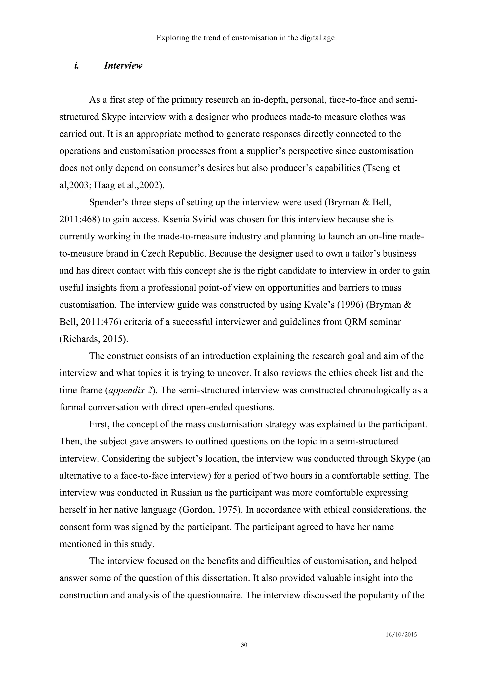 Exploring the trend of customisation in the digital age
16/10/2015
30
i.   Interview
As a first step of the primary research an in-depth, personal, face-to-face and semi-
structured Skype interview with a designer who produces made-to measure clothes was
carried out. It is an appropriate method to generate responses directly connected to the
operations and customisation processes from a supplier’s perspective since customisation
does not only depend on consumer’s desires but also producer’s capabilities (Tseng et
al,2003; Haag et al.,2002).
Spender’s three steps of setting up the interview were used (Bryman & Bell,
2011:468) to gain access. Ksenia Svirid was chosen for this interview because she is
currently working in the made-to-measure industry and planning to launch an on-line made-
to-measure brand in Czech Republic. Because the designer used to own a tailor’s business
and has direct contact with this concept she is the right candidate to interview in order to gain
useful insights from a professional point-of view on opportunities and barriers to mass
customisation. The interview guide was constructed by using Kvale’s (1996) (Bryman &
Bell, 2011:476) criteria of a successful interviewer and guidelines from QRM seminar
(Richards, 2015).
The construct consists of an introduction explaining the research goal and aim of the
interview and what topics it is trying to uncover. It also reviews the ethics check list and the
time frame (appendix 2). The semi-structured interview was constructed chronologically as a
formal conversation with direct open-ended questions.
First, the concept of the mass customisation strategy was explained to the participant.
Then, the subject gave answers to outlined questions on the topic in a semi-structured
interview. Considering the subject’s location, the interview was conducted through Skype (an
alternative to a face-to-face interview) for a period of two hours in a comfortable setting. The
interview was conducted in Russian as the participant was more comfortable expressing
herself in her native language (Gordon, 1975). In accordance with ethical considerations, the
consent form was signed by the participant. The participant agreed to have her name
mentioned in this study.
The interview focused on the benefits and difficulties of customisation, and helped
answer some of the question of this dissertation. It also provided valuable insight into the
construction and analysis of the questionnaire. The interview discussed the popularity of the
 