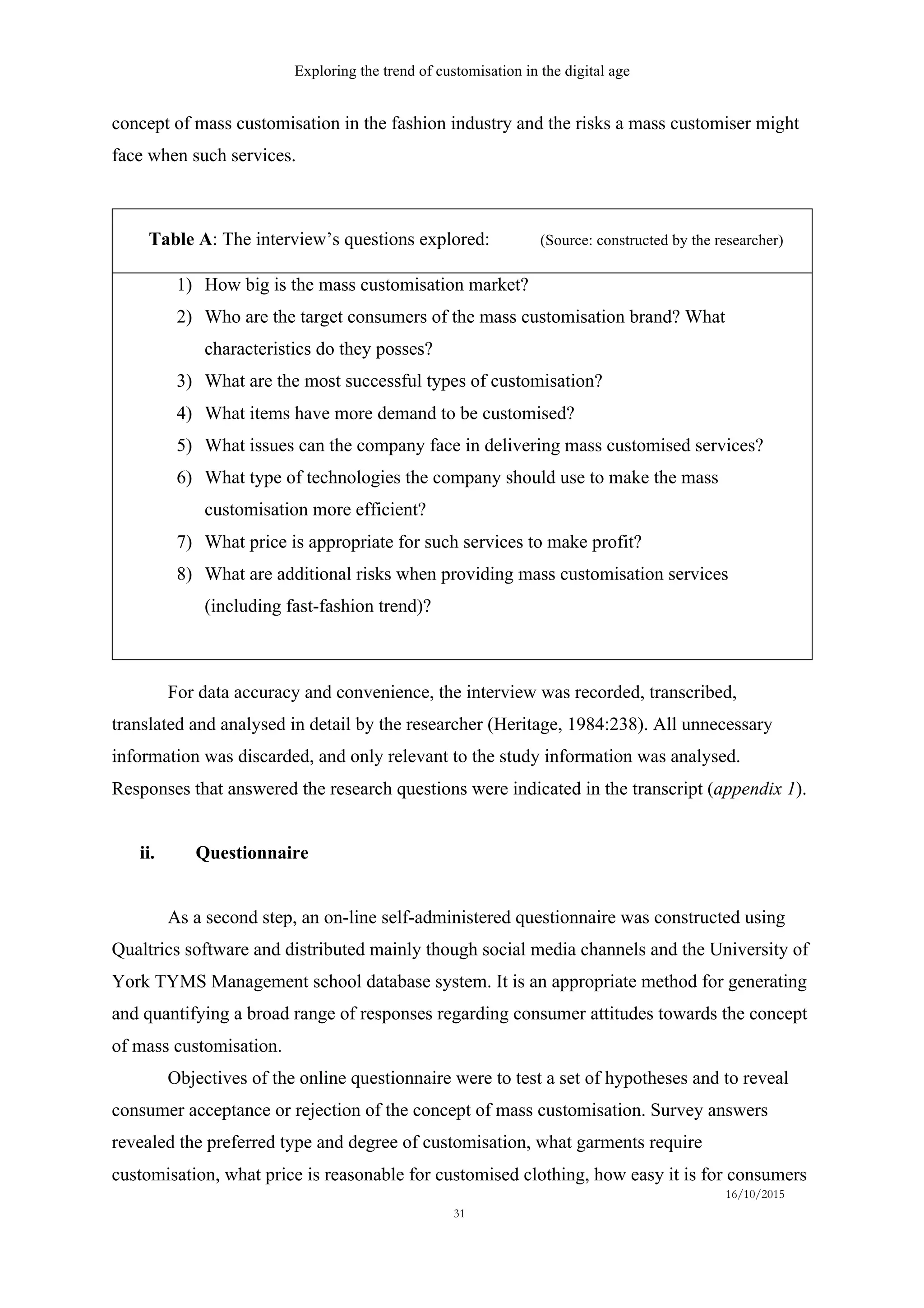 Exploring the trend of customisation in the digital age
16/10/2015
31
concept of mass customisation in the fashion industry and the risks a mass customiser might
face when such services.
Table A: The interview’s questions explored: (Source: constructed by the researcher)
1)   How big is the mass customisation market?
2)   Who are the target consumers of the mass customisation brand? What
characteristics do they posses?
3)   What are the most successful types of customisation?
4)   What items have more demand to be customised?
5)   What issues can the company face in delivering mass customised services?
6)   What type of technologies the company should use to make the mass
customisation more efficient?
7)   What price is appropriate for such services to make profit?
8)   What are additional risks when providing mass customisation services
(including fast-fashion trend)?
For data accuracy and convenience, the interview was recorded, transcribed,
translated and analysed in detail by the researcher (Heritage, 1984:238). All unnecessary
information was discarded, and only relevant to the study information was analysed.
Responses that answered the research questions were indicated in the transcript (appendix 1).
ii.   Questionnaire
As a second step, an on-line self-administered questionnaire was constructed using
Qualtrics software and distributed mainly though social media channels and the University of
York TYMS Management school database system. It is an appropriate method for generating
and quantifying a broad range of responses regarding consumer attitudes towards the concept
of mass customisation.
Objectives of the online questionnaire were to test a set of hypotheses and to reveal
consumer acceptance or rejection of the concept of mass customisation. Survey answers
revealed the preferred type and degree of customisation, what garments require
customisation, what price is reasonable for customised clothing, how easy it is for consumers
 