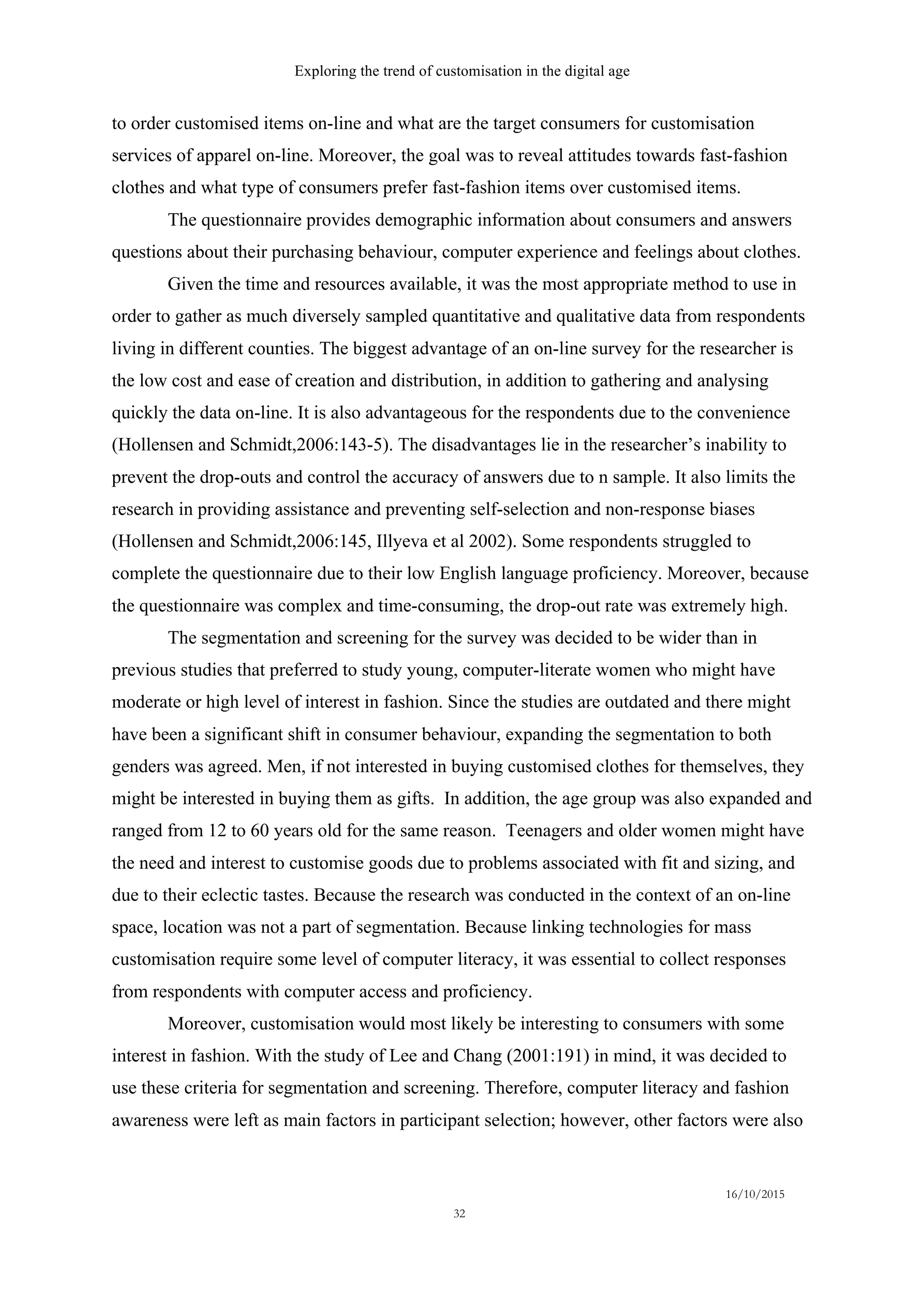 Exploring the trend of customisation in the digital age
16/10/2015
32
to order customised items on-line and what are the target consumers for customisation
services of apparel on-line. Moreover, the goal was to reveal attitudes towards fast-fashion
clothes and what type of consumers prefer fast-fashion items over customised items.
The questionnaire provides demographic information about consumers and answers
questions about their purchasing behaviour, computer experience and feelings about clothes.
Given the time and resources available, it was the most appropriate method to use in
order to gather as much diversely sampled quantitative and qualitative data from respondents
living in different counties. The biggest advantage of an on-line survey for the researcher is
the low cost and ease of creation and distribution, in addition to gathering and analysing
quickly the data on-line. It is also advantageous for the respondents due to the convenience
(Hollensen and Schmidt,2006:143-5). The disadvantages lie in the researcher’s inability to
prevent the drop-outs and control the accuracy of answers due to n sample. It also limits the
research in providing assistance and preventing self-selection and non-response biases
(Hollensen and Schmidt,2006:145, Illyeva et al 2002). Some respondents struggled to
complete the questionnaire due to their low English language proficiency. Moreover, because
the questionnaire was complex and time-consuming, the drop-out rate was extremely high.
The segmentation and screening for the survey was decided to be wider than in
previous studies that preferred to study young, computer-literate women who might have
moderate or high level of interest in fashion. Since the studies are outdated and there might
have been a significant shift in consumer behaviour, expanding the segmentation to both
genders was agreed. Men, if not interested in buying customised clothes for themselves, they
might be interested in buying them as gifts. In addition, the age group was also expanded and
ranged from 12 to 60 years old for the same reason. Teenagers and older women might have
the need and interest to customise goods due to problems associated with fit and sizing, and
due to their eclectic tastes. Because the research was conducted in the context of an on-line
space, location was not a part of segmentation. Because linking technologies for mass
customisation require some level of computer literacy, it was essential to collect responses
from respondents with computer access and proficiency.
Moreover, customisation would most likely be interesting to consumers with some
interest in fashion. With the study of Lee and Chang (2001:191) in mind, it was decided to
use these criteria for segmentation and screening. Therefore, computer literacy and fashion
awareness were left as main factors in participant selection; however, other factors were also
 
