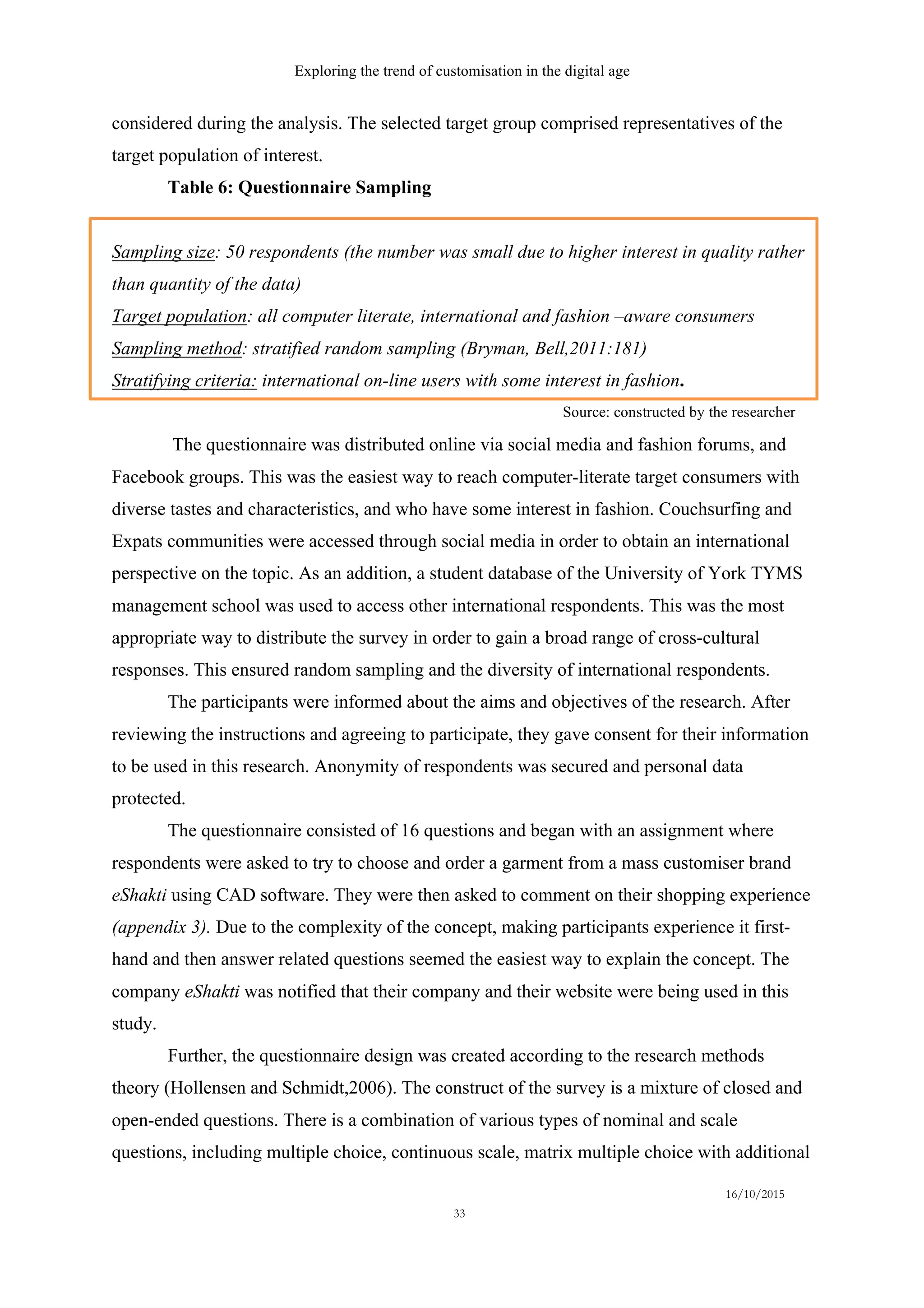 Exploring the trend of customisation in the digital age
16/10/2015
33
Source: constructed by the researcher
considered during the analysis. The selected target group comprised representatives of the
target population of interest.
Table 6: Questionnaire Sampling
Sampling size: 50 respondents (the number was small due to higher interest in quality rather
than quantity of the data)
Target population: all computer literate, international and fashion –aware consumers
Sampling method: stratified random sampling (Bryman, Bell,2011:181)
Stratifying criteria: international on-line users with some interest in fashion.
The questionnaire was distributed online via social media and fashion forums, and
Facebook groups. This was the easiest way to reach computer-literate target consumers with
diverse tastes and characteristics, and who have some interest in fashion. Couchsurfing and
Expats communities were accessed through social media in order to obtain an international
perspective on the topic. As an addition, a student database of the University of York TYMS
management school was used to access other international respondents. This was the most
appropriate way to distribute the survey in order to gain a broad range of cross-cultural
responses. This ensured random sampling and the diversity of international respondents.
The participants were informed about the aims and objectives of the research. After
reviewing the instructions and agreeing to participate, they gave consent for their information
to be used in this research. Anonymity of respondents was secured and personal data
protected.
The questionnaire consisted of 16 questions and began with an assignment where
respondents were asked to try to choose and order a garment from a mass customiser brand
eShakti using CAD software. They were then asked to comment on their shopping experience
(appendix 3). Due to the complexity of the concept, making participants experience it first-
hand and then answer related questions seemed the easiest way to explain the concept. The
company eShakti was notified that their company and their website were being used in this
study.
Further, the questionnaire design was created according to the research methods
theory (Hollensen and Schmidt,2006). The construct of the survey is a mixture of closed and
open-ended questions. There is a combination of various types of nominal and scale
questions, including multiple choice, continuous scale, matrix multiple choice with additional
 