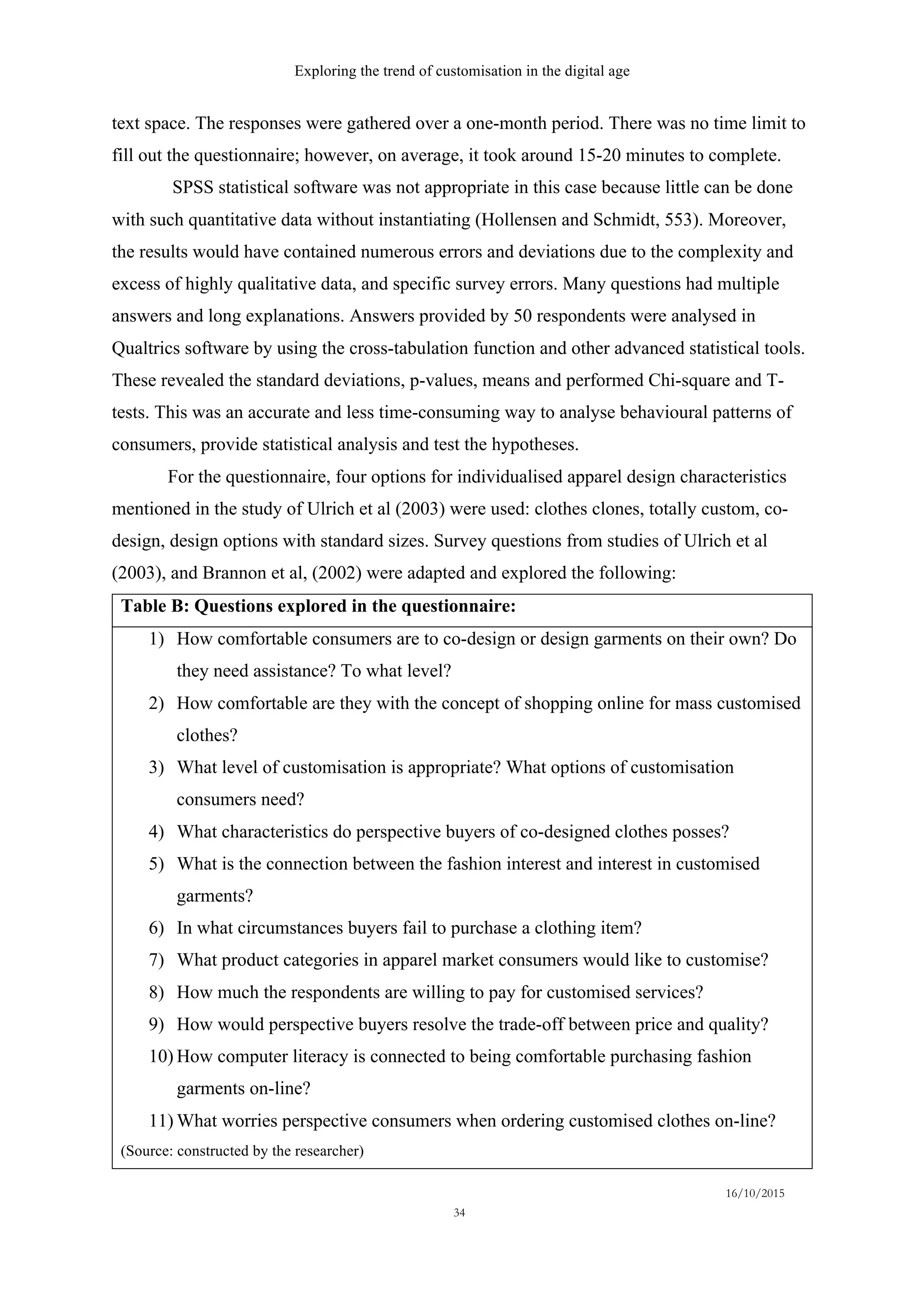 Exploring the trend of customisation in the digital age
16/10/2015
34
text space. The responses were gathered over a one-month period. There was no time limit to
fill out the questionnaire; however, on average, it took around 15-20 minutes to complete.
SPSS statistical software was not appropriate in this case because little can be done
with such quantitative data without instantiating (Hollensen and Schmidt, 553). Moreover,
the results would have contained numerous errors and deviations due to the complexity and
excess of highly qualitative data, and specific survey errors. Many questions had multiple
answers and long explanations. Answers provided by 50 respondents were analysed in
Qualtrics software by using the cross-tabulation function and other advanced statistical tools.
These revealed the standard deviations, p-values, means and performed Chi-square and T-
tests. This was an accurate and less time-consuming way to analyse behavioural patterns of
consumers, provide statistical analysis and test the hypotheses.
For the questionnaire, four options for individualised apparel design characteristics
mentioned in the study of Ulrich et al (2003) were used: clothes clones, totally custom, co-
design, design options with standard sizes. Survey questions from studies of Ulrich et al
(2003), and Brannon et al, (2002) were adapted and explored the following:
Table B: Questions explored in the questionnaire:
1)   How comfortable consumers are to co-design or design garments on their own? Do
they need assistance? To what level?
2)   How comfortable are they with the concept of shopping online for mass customised
clothes?
3)   What level of customisation is appropriate? What options of customisation
consumers need?
4)   What characteristics do perspective buyers of co-designed clothes posses?
5)   What is the connection between the fashion interest and interest in customised
garments?
6)   In what circumstances buyers fail to purchase a clothing item?
7)   What product categories in apparel market consumers would like to customise?
8)   How much the respondents are willing to pay for customised services?
9)   How would perspective buyers resolve the trade-off between price and quality?
10)  How computer literacy is connected to being comfortable purchasing fashion
garments on-line?
11)  What worries perspective consumers when ordering customised clothes on-line?
(Source: constructed by the researcher)
 