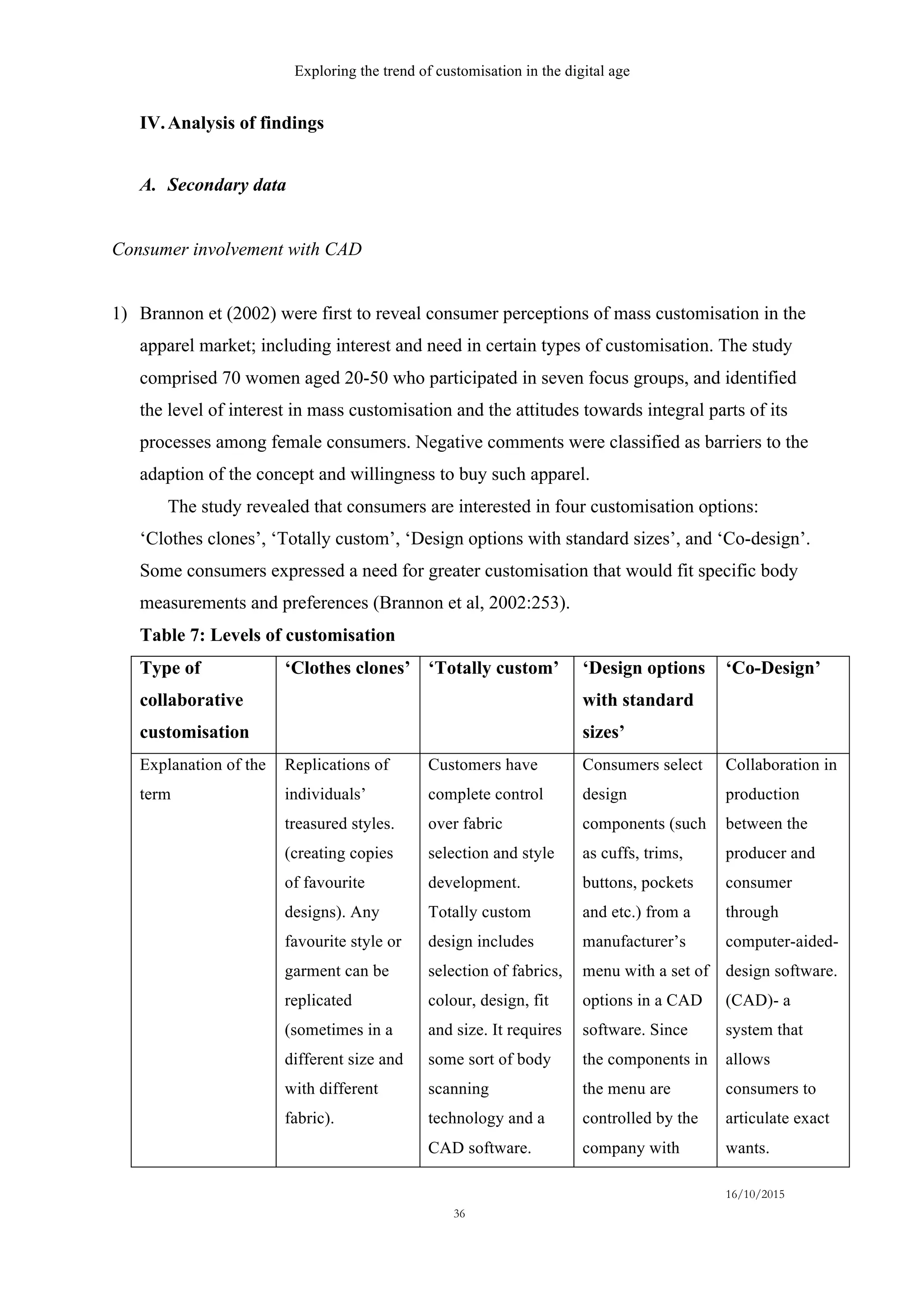 Exploring the trend of customisation in the digital age
16/10/2015
36
IV.Analysis of findings
A.   Secondary data
Consumer involvement with CAD
1)   Brannon et (2002) were first to reveal consumer perceptions of mass customisation in the
apparel market; including interest and need in certain types of customisation. The study
comprised 70 women aged 20-50 who participated in seven focus groups, and identified
the level of interest in mass customisation and the attitudes towards integral parts of its
processes among female consumers. Negative comments were classified as barriers to the
adaption of the concept and willingness to buy such apparel.
The study revealed that consumers are interested in four customisation options:
‘Clothes clones’, ‘Totally custom’, ‘Design options with standard sizes’, and ‘Co-design’.
Some consumers expressed a need for greater customisation that would fit specific body
measurements and preferences (Brannon et al, 2002:253).
Table 7: Levels of customisation
Type of
collaborative
customisation
‘Clothes clones’ ‘Totally custom’ ‘Design options
with standard
sizes’
‘Co-Design’
Explanation of the
term
Replications of
individuals’
treasured styles.
(creating copies
of favourite
designs). Any
favourite style or
garment can be
replicated
(sometimes in a
different size and
with different
fabric).
Customers have
complete control
over fabric
selection and style
development.
Totally custom
design includes
selection of fabrics,
colour, design, fit
and size. It requires
some sort of body
scanning
technology and a
CAD software.
Consumers select
design
components (such
as cuffs, trims,
buttons, pockets
and etc.) from a
manufacturer’s
menu with a set of
options in a CAD
software. Since
the components in
the menu are
controlled by the
company with
Collaboration in
production
between the
producer and
consumer
through
computer-aided-
design software.
(CAD)- a
system that
allows
consumers to
articulate exact
wants.
 
