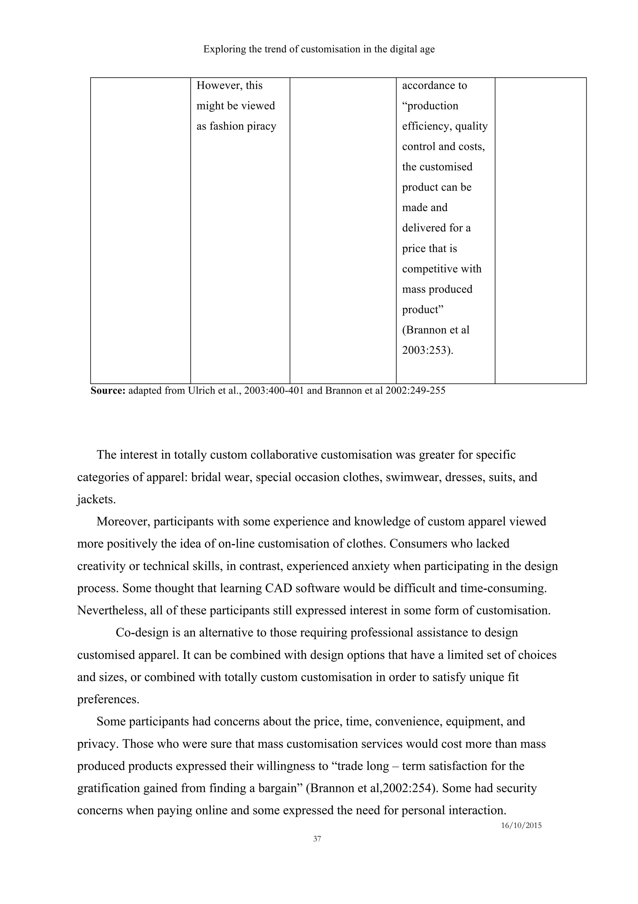 Exploring the trend of customisation in the digital age
16/10/2015
37
However, this
might be viewed
as fashion piracy
accordance to
“production
efficiency, quality
control and costs,
the customised
product can be
made and
delivered for a
price that is
competitive with
mass produced
product”
(Brannon et al
2003:253).
Source: adapted from Ulrich et al., 2003:400-401 and Brannon et al 2002:249-255
The interest in totally custom collaborative customisation was greater for specific
categories of apparel: bridal wear, special occasion clothes, swimwear, dresses, suits, and
jackets.
Moreover, participants with some experience and knowledge of custom apparel viewed
more positively the idea of on-line customisation of clothes. Consumers who lacked
creativity or technical skills, in contrast, experienced anxiety when participating in the design
process. Some thought that learning CAD software would be difficult and time-consuming.
Nevertheless, all of these participants still expressed interest in some form of customisation.
Co-design is an alternative to those requiring professional assistance to design
customised apparel. It can be combined with design options that have a limited set of choices
and sizes, or combined with totally custom customisation in order to satisfy unique fit
preferences.
Some participants had concerns about the price, time, convenience, equipment, and
privacy. Those who were sure that mass customisation services would cost more than mass
produced products expressed their willingness to “trade long – term satisfaction for the
gratification gained from finding a bargain” (Brannon et al,2002:254). Some had security
concerns when paying online and some expressed the need for personal interaction.
 