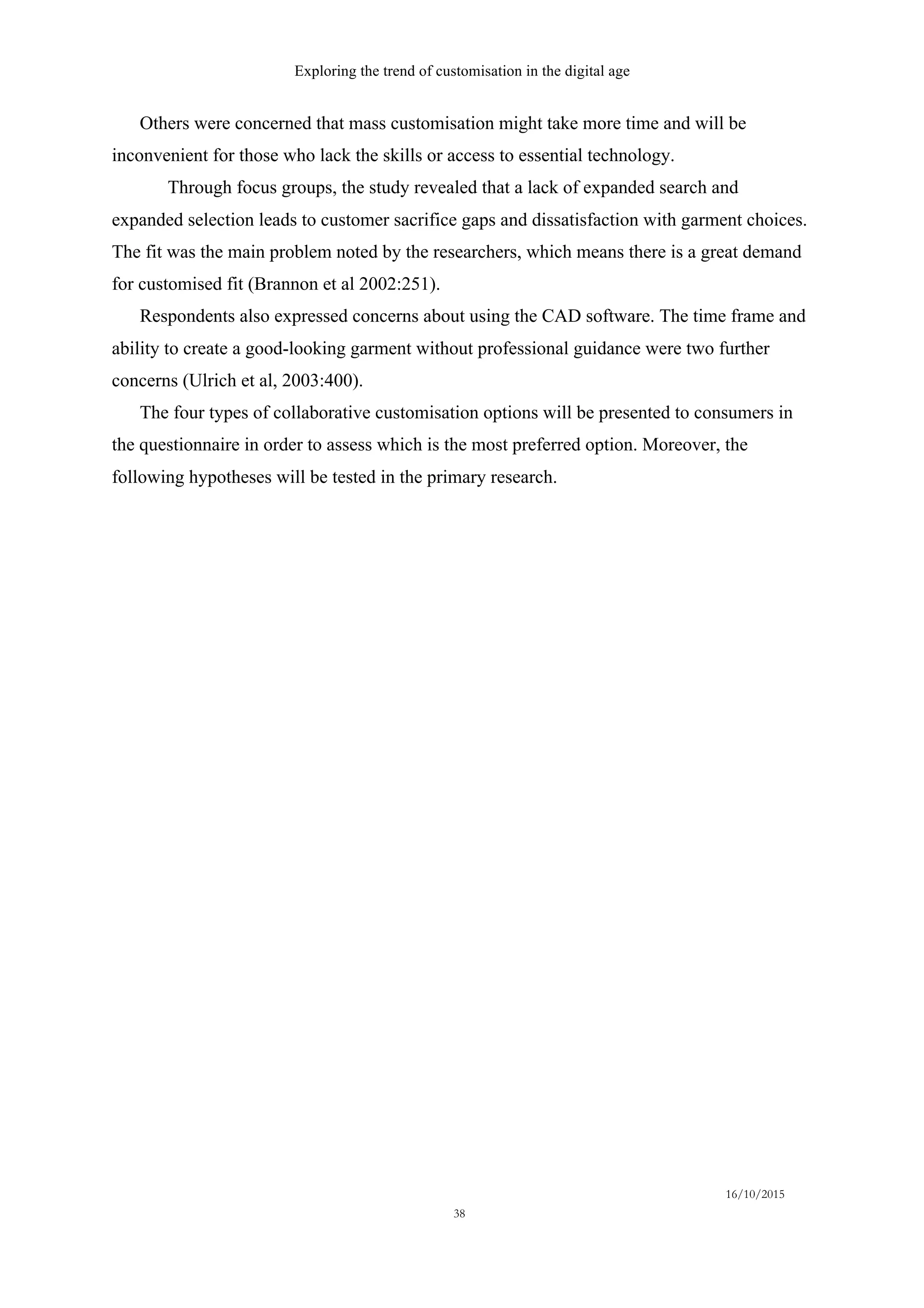 Exploring the trend of customisation in the digital age
16/10/2015
38
Others were concerned that mass customisation might take more time and will be
inconvenient for those who lack the skills or access to essential technology.
Through focus groups, the study revealed that a lack of expanded search and
expanded selection leads to customer sacrifice gaps and dissatisfaction with garment choices.
The fit was the main problem noted by the researchers, which means there is a great demand
for customised fit (Brannon et al 2002:251).
Respondents also expressed concerns about using the CAD software. The time frame and
ability to create a good-looking garment without professional guidance were two further
concerns (Ulrich et al, 2003:400).
The four types of collaborative customisation options will be presented to consumers in
the questionnaire in order to assess which is the most preferred option. Moreover, the
following hypotheses will be tested in the primary research.
 