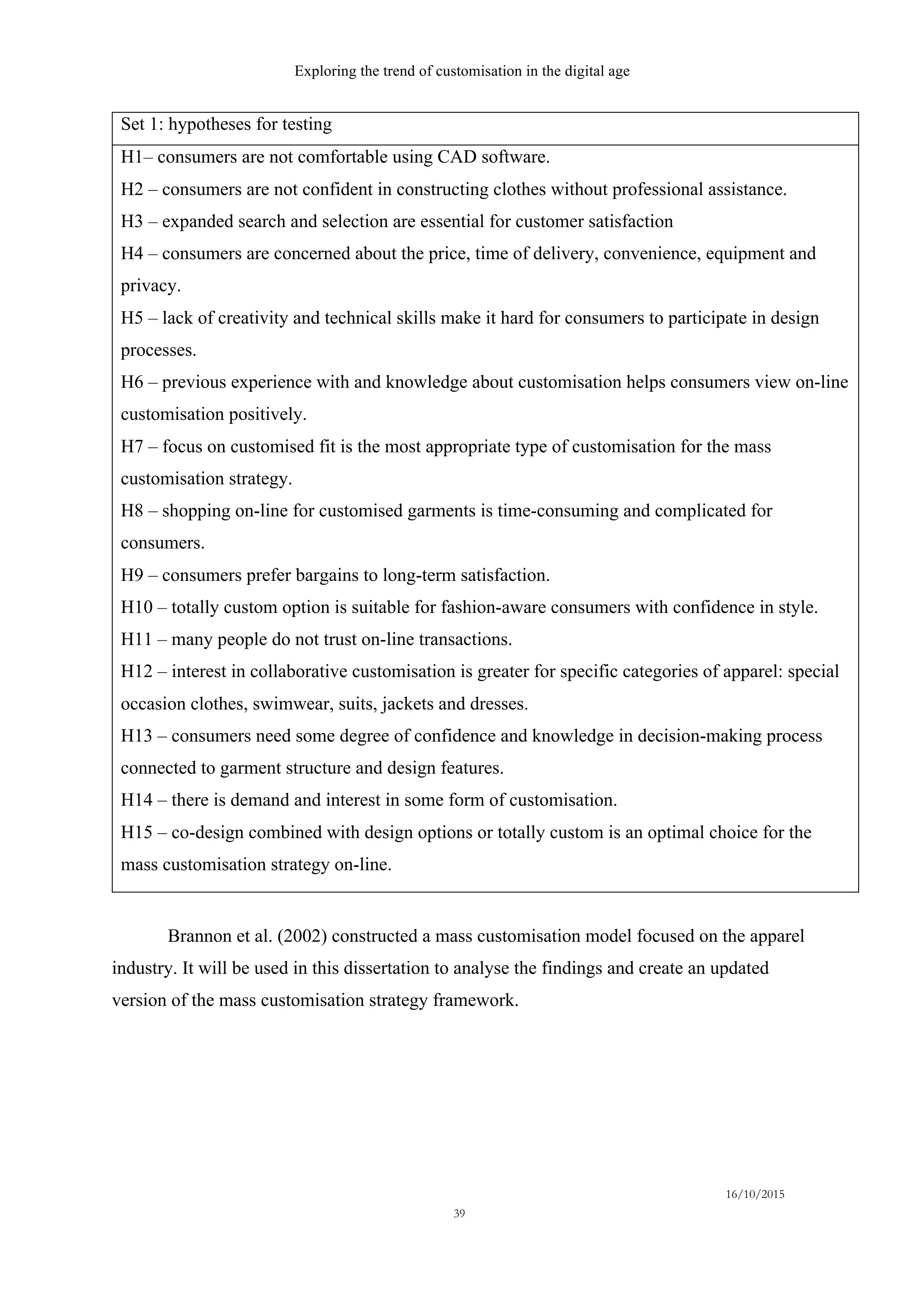 Exploring the trend of customisation in the digital age
16/10/2015
39
Set 1: hypotheses for testing
H1– consumers are not comfortable using CAD software.
H2 – consumers are not confident in constructing clothes without professional assistance.
H3 – expanded search and selection are essential for customer satisfaction
H4 – consumers are concerned about the price, time of delivery, convenience, equipment and
privacy.
H5 – lack of creativity and technical skills make it hard for consumers to participate in design
processes.
H6 – previous experience with and knowledge about customisation helps consumers view on-line
customisation positively.
H7 – focus on customised fit is the most appropriate type of customisation for the mass
customisation strategy.
H8 – shopping on-line for customised garments is time-consuming and complicated for
consumers.
H9 – consumers prefer bargains to long-term satisfaction.
H10 – totally custom option is suitable for fashion-aware consumers with confidence in style.
H11 – many people do not trust on-line transactions.
H12 – interest in collaborative customisation is greater for specific categories of apparel: special
occasion clothes, swimwear, suits, jackets and dresses.
H13 – consumers need some degree of confidence and knowledge in decision-making process
connected to garment structure and design features.
H14 – there is demand and interest in some form of customisation.
H15 – co-design combined with design options or totally custom is an optimal choice for the
mass customisation strategy on-line.
Brannon et al. (2002) constructed a mass customisation model focused on the apparel
industry. It will be used in this dissertation to analyse the findings and create an updated
version of the mass customisation strategy framework.
 