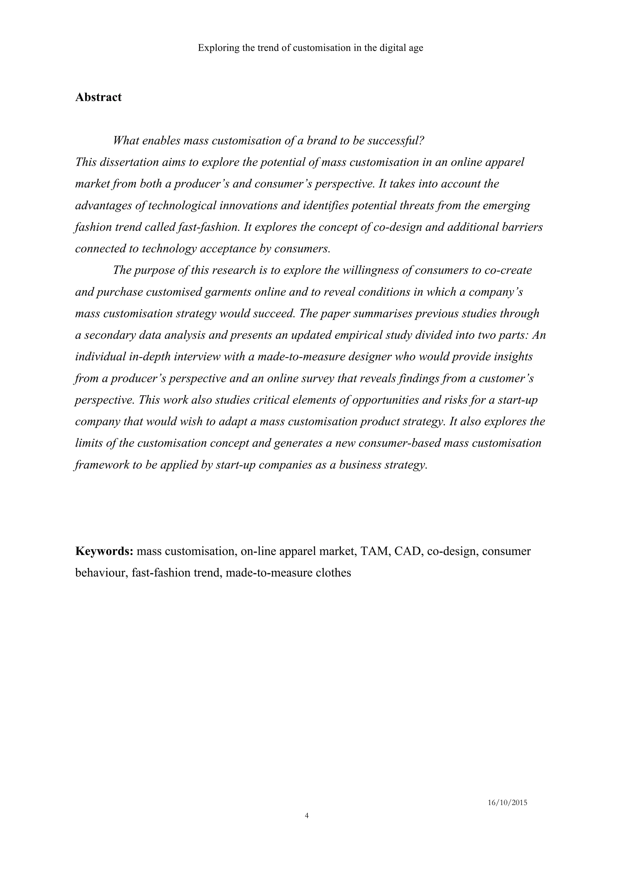 Exploring the trend of customisation in the digital age
16/10/2015
4
Abstract
What enables mass customisation of a brand to be successful?
This dissertation aims to explore the potential of mass customisation in an online apparel
market from both a producer’s and consumer’s perspective. It takes into account the
advantages of technological innovations and identifies potential threats from the emerging
fashion trend called fast-fashion. It explores the concept of co-design and additional barriers
connected to technology acceptance by consumers.
The purpose of this research is to explore the willingness of consumers to co-create
and purchase customised garments online and to reveal conditions in which a company’s
mass customisation strategy would succeed. The paper summarises previous studies through
a secondary data analysis and presents an updated empirical study divided into two parts: An
individual in-depth interview with a made-to-measure designer who would provide insights
from a producer’s perspective and an online survey that reveals findings from a customer’s
perspective. This work also studies critical elements of opportunities and risks for a start-up
company that would wish to adapt a mass customisation product strategy. It also explores the
limits of the customisation concept and generates a new consumer-based mass customisation
framework to be applied by start-up companies as a business strategy.
Keywords: mass customisation, on-line apparel market, TAM, CAD, co-design, consumer
behaviour, fast-fashion trend, made-to-measure clothes
 