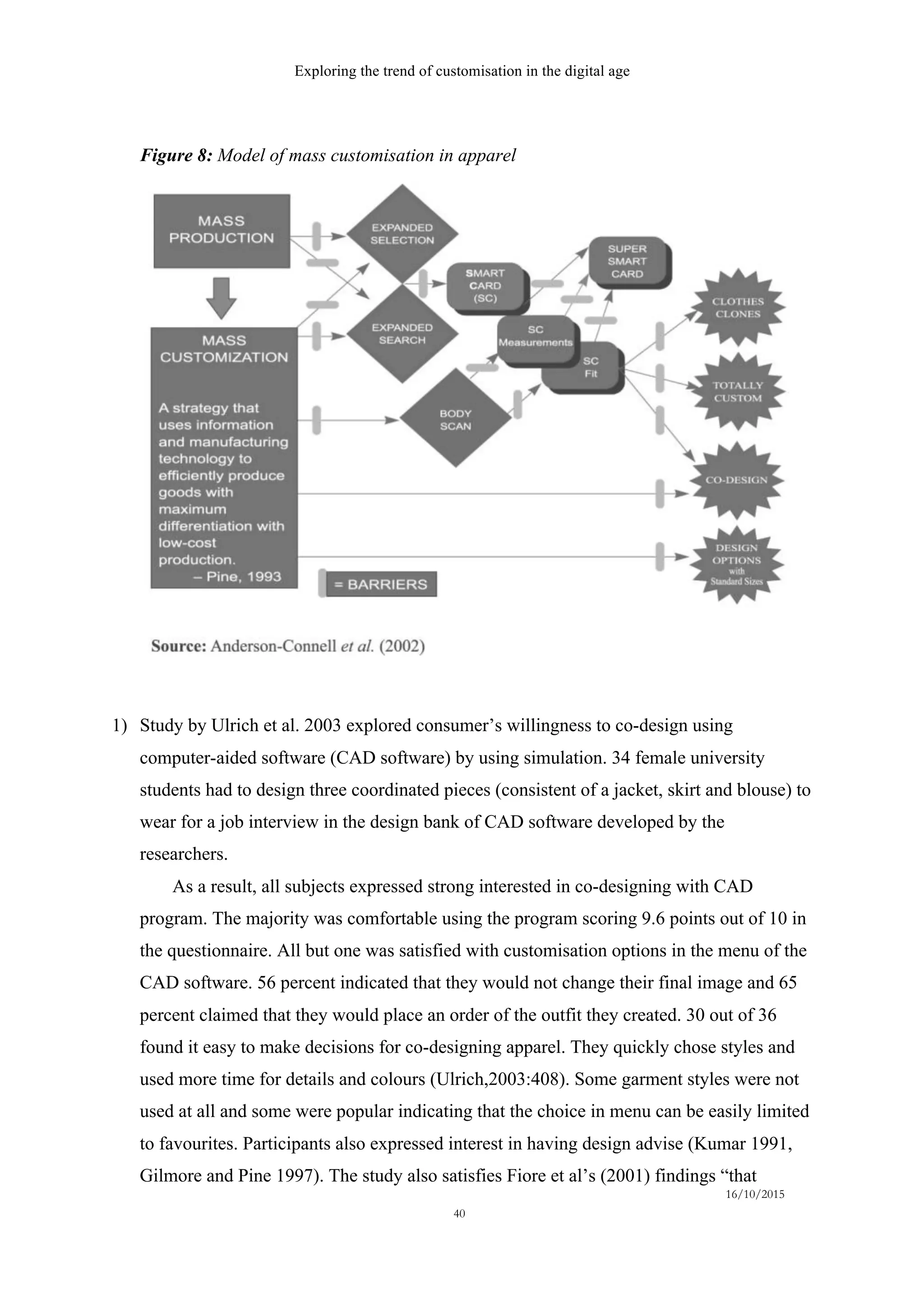 Exploring the trend of customisation in the digital age
16/10/2015
40
Figure 8: Model of mass customisation in apparel
1)   Study by Ulrich et al. 2003 explored consumer’s willingness to co-design using
computer-aided software (CAD software) by using simulation. 34 female university
students had to design three coordinated pieces (consistent of a jacket, skirt and blouse) to
wear for a job interview in the design bank of CAD software developed by the
researchers.
As a result, all subjects expressed strong interested in co-designing with CAD
program. The majority was comfortable using the program scoring 9.6 points out of 10 in
the questionnaire. All but one was satisfied with customisation options in the menu of the
CAD software. 56 percent indicated that they would not change their final image and 65
percent claimed that they would place an order of the outfit they created. 30 out of 36
found it easy to make decisions for co-designing apparel. They quickly chose styles and
used more time for details and colours (Ulrich,2003:408). Some garment styles were not
used at all and some were popular indicating that the choice in menu can be easily limited
to favourites. Participants also expressed interest in having design advise (Kumar 1991,
Gilmore and Pine 1997). The study also satisfies Fiore et al’s (2001) findings “that
 