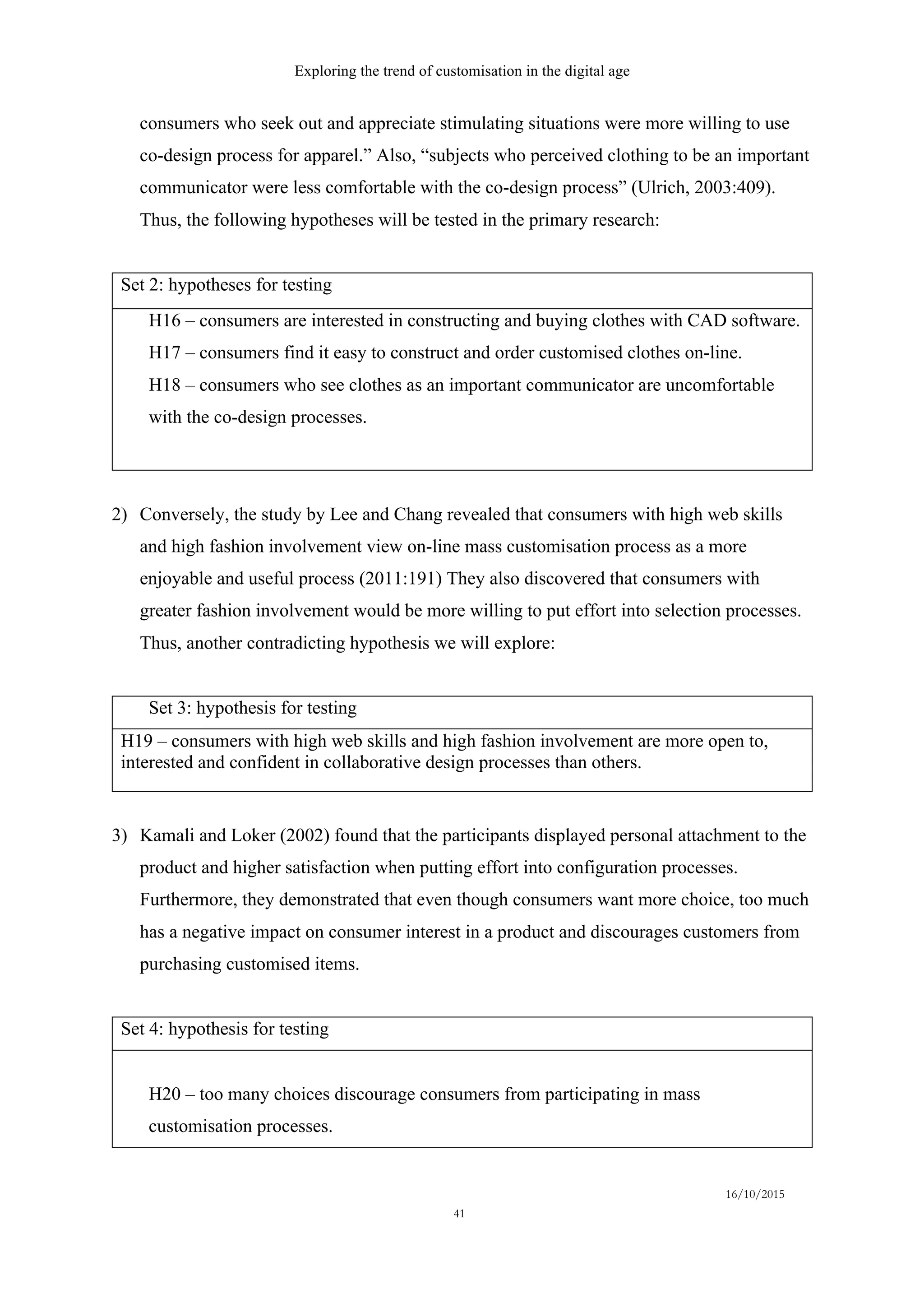 Exploring the trend of customisation in the digital age
16/10/2015
41
consumers who seek out and appreciate stimulating situations were more willing to use
co-design process for apparel.” Also, “subjects who perceived clothing to be an important
communicator were less comfortable with the co-design process” (Ulrich, 2003:409).
Thus, the following hypotheses will be tested in the primary research:
Set 2: hypotheses for testing
H16 – consumers are interested in constructing and buying clothes with CAD software.
H17 – consumers find it easy to construct and order customised clothes on-line.
H18 – consumers who see clothes as an important communicator are uncomfortable
with the co-design processes.
2)   Conversely, the study by Lee and Chang revealed that consumers with high web skills
and high fashion involvement view on-line mass customisation process as a more
enjoyable and useful process (2011:191) They also discovered that consumers with
greater fashion involvement would be more willing to put effort into selection processes.
Thus, another contradicting hypothesis we will explore:
Set 3: hypothesis for testing
H19 – consumers with high web skills and high fashion involvement are more open to,
interested and confident in collaborative design processes than others.
3)   Kamali and Loker (2002) found that the participants displayed personal attachment to the
product and higher satisfaction when putting effort into configuration processes.
Furthermore, they demonstrated that even though consumers want more choice, too much
has a negative impact on consumer interest in a product and discourages customers from
purchasing customised items.
Set 4: hypothesis for testing
H20 – too many choices discourage consumers from participating in mass
customisation processes.
 