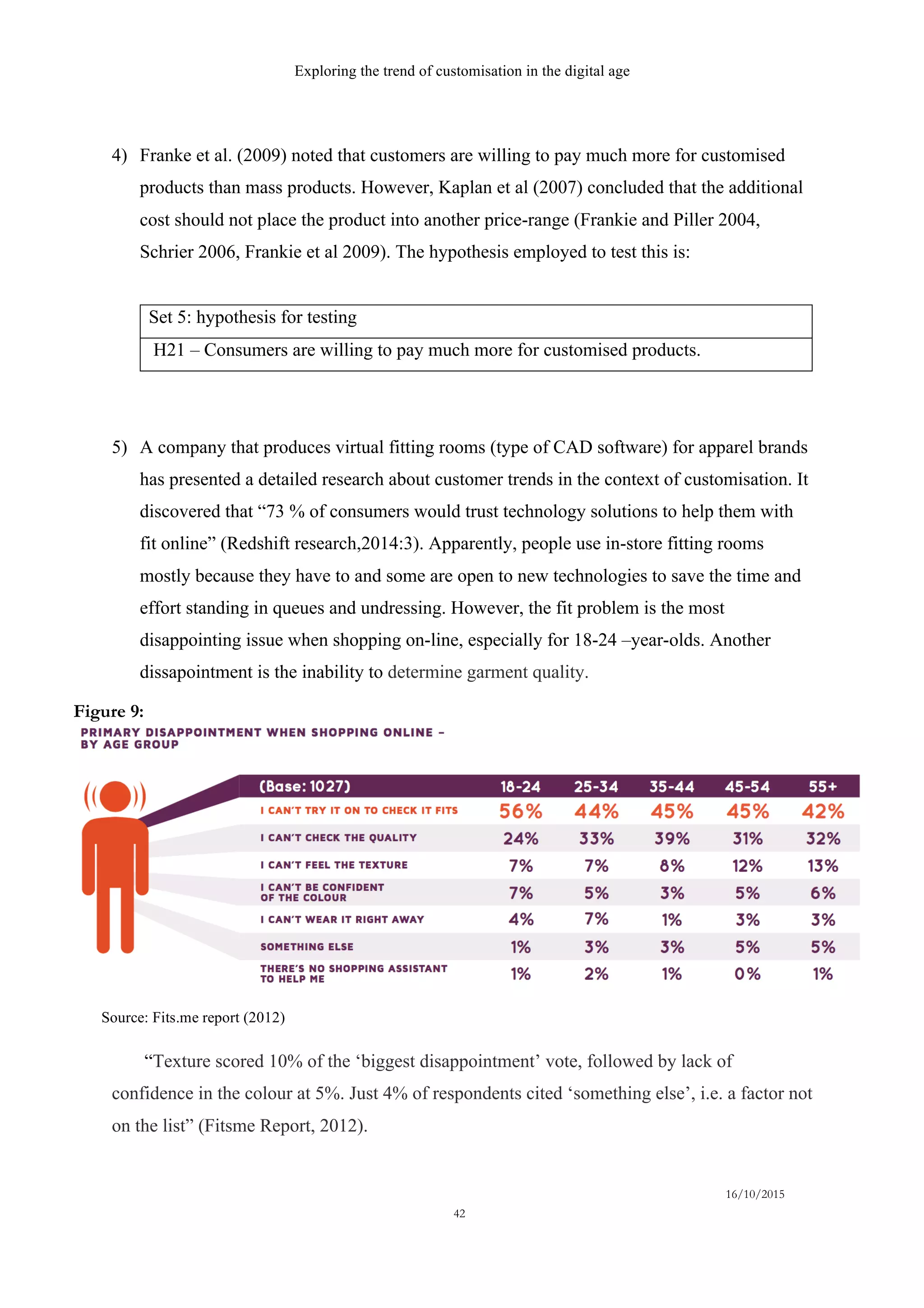 Exploring the trend of customisation in the digital age
16/10/2015
42
4)   Franke et al. (2009) noted that customers are willing to pay much more for customised
products than mass products. However, Kaplan et al (2007) concluded that the additional
cost should not place the product into another price-range (Frankie and Piller 2004,
Schrier 2006, Frankie et al 2009). The hypothesis employed to test this is:
Set 5: hypothesis for testing
H21 – Consumers are willing to pay much more for customised products.
5)   A company that produces virtual fitting rooms (type of CAD software) for apparel brands
has presented a detailed research about customer trends in the context of customisation. It
discovered that “73 % of consumers would trust technology solutions to help them with
fit online” (Redshift research,2014:3). Apparently, people use in-store fitting rooms
mostly because they have to and some are open to new technologies to save the time and
effort standing in queues and undressing. However, the fit problem is the most
disappointing issue when shopping on-line, especially for 18-24 –year-olds. Another
dissapointment is the inability to determine garment quality.
“Texture scored 10% of the ‘biggest disappointment’ vote, followed by lack of
confidence in the colour at 5%. Just 4% of respondents cited ‘something else’, i.e. a factor not
on the list” (Fitsme Report, 2012).
Source: Fits.me report (2012)
Figure 9:
 