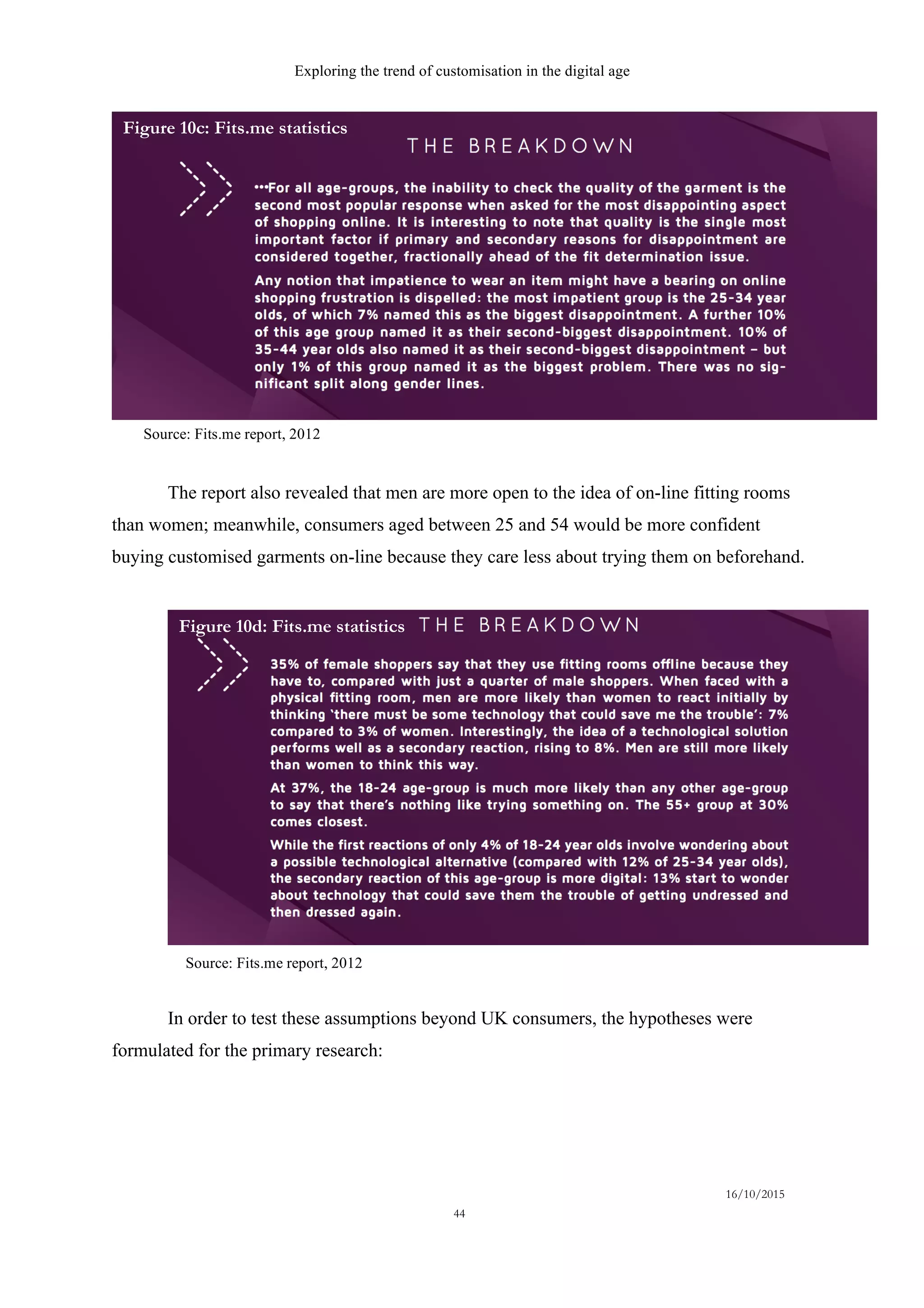 Exploring the trend of customisation in the digital age
16/10/2015
44
The report also revealed that men are more open to the idea of on-line fitting rooms
than women; meanwhile, consumers aged between 25 and 54 would be more confident
buying customised garments on-line because they care less about trying them on beforehand.
In order to test these assumptions beyond UK consumers, the hypotheses were
formulated for the primary research:
Source: Fits.me report, 2012
Source: Fits.me report, 2012
Figure 10c: Fits.me statistics
Figure 10d: Fits.me statistics
 