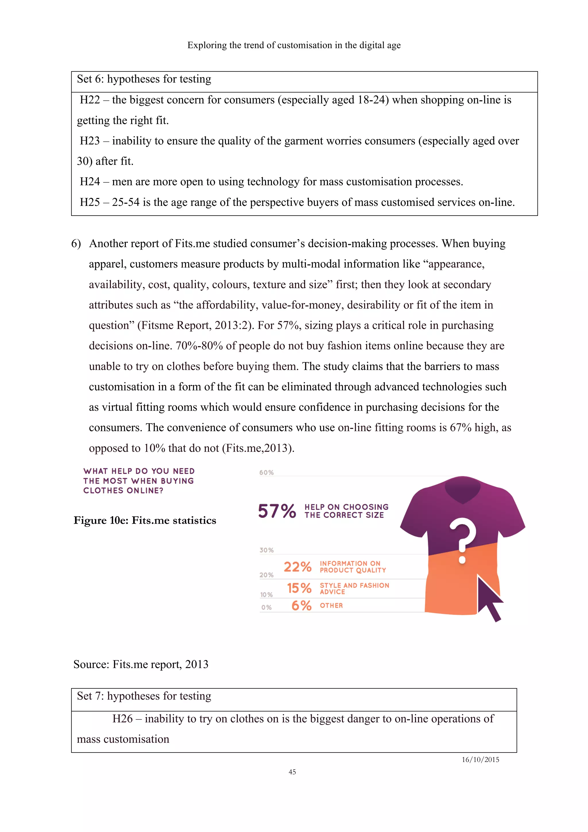 Exploring the trend of customisation in the digital age
16/10/2015
45
Set 6: hypotheses for testing
H22 – the biggest concern for consumers (especially aged 18-24) when shopping on-line is
getting the right fit.
H23 – inability to ensure the quality of the garment worries consumers (especially aged over
30) after fit.
H24 – men are more open to using technology for mass customisation processes.
H25 – 25-54 is the age range of the perspective buyers of mass customised services on-line.
6)   Another report of Fits.me studied consumer’s decision-making processes. When buying
apparel, customers measure products by multi-modal information like “appearance,
availability, cost, quality, colours, texture and size” first; then they look at secondary
attributes such as “the affordability, value-for-money, desirability or fit of the item in
question” (Fitsme Report, 2013:2). For 57%, sizing plays a critical role in purchasing
decisions on-line. 70%-80% of people do not buy fashion items online because they are
unable to try on clothes before buying them. The study claims that the barriers to mass
customisation in a form of the fit can be eliminated through advanced technologies such
as virtual fitting rooms which would ensure confidence in purchasing decisions for the
consumers. The convenience of consumers who use on-line fitting rooms is 67% high, as
opposed to 10% that do not (Fits.me,2013).
Set 7: hypotheses for testing
H26 – inability to try on clothes on is the biggest danger to on-line operations of
mass customisation
Source: Fits.me report, 2013
Figure 10e: Fits.me statistics
 