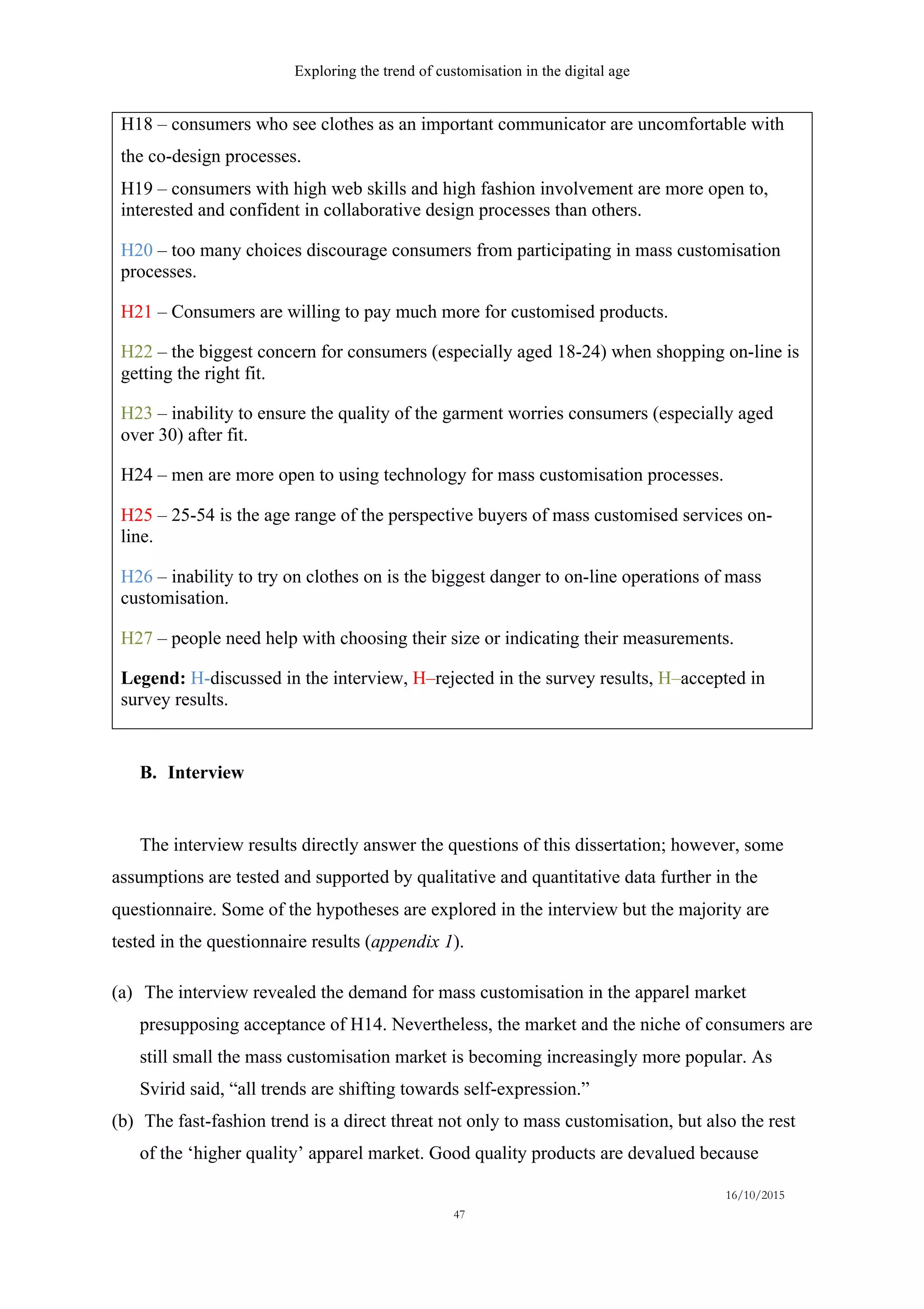 Exploring the trend of customisation in the digital age
16/10/2015
47
H18 – consumers who see clothes as an important communicator are uncomfortable with
the co-design processes.
H19 – consumers with high web skills and high fashion involvement are more open to,
interested and confident in collaborative design processes than others.
H20 – too many choices discourage consumers from participating in mass customisation
processes.
H21 – Consumers are willing to pay much more for customised products.
H22 – the biggest concern for consumers (especially aged 18-24) when shopping on-line is
getting the right fit.
H23 – inability to ensure the quality of the garment worries consumers (especially aged
over 30) after fit.
H24 – men are more open to using technology for mass customisation processes.
H25 – 25-54 is the age range of the perspective buyers of mass customised services on-
line.
H26 – inability to try on clothes on is the biggest danger to on-line operations of mass
customisation.
H27 – people need help with choosing their size or indicating their measurements.
Legend: H-discussed in the interview, H–rejected in the survey results, H–accepted in
survey results.
B.   Interview
The interview results directly answer the questions of this dissertation; however, some
assumptions are tested and supported by qualitative and quantitative data further in the
questionnaire. Some of the hypotheses are explored in the interview but the majority are
tested in the questionnaire results (appendix 1).
(a)   The interview revealed the demand for mass customisation in the apparel market
presupposing acceptance of H14. Nevertheless, the market and the niche of consumers are
still small the mass customisation market is becoming increasingly more popular. As
Svirid said, “all trends are shifting towards self-expression.”
(b)   The fast-fashion trend is a direct threat not only to mass customisation, but also the rest
of the ‘higher quality’ apparel market. Good quality products are devalued because
 