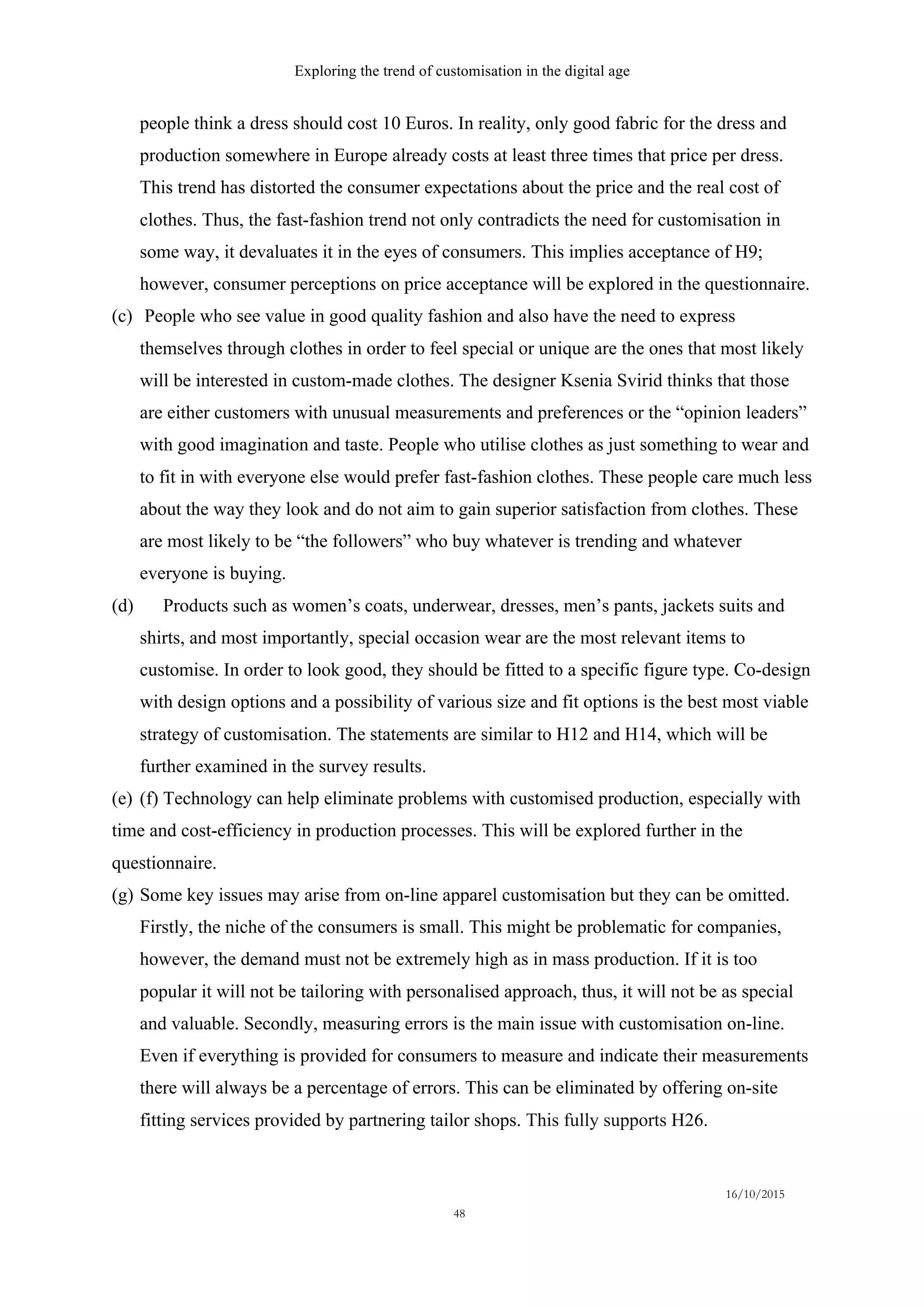 Exploring the trend of customisation in the digital age
16/10/2015
48
people think a dress should cost 10 Euros. In reality, only good fabric for the dress and
production somewhere in Europe already costs at least three times that price per dress.
This trend has distorted the consumer expectations about the price and the real cost of
clothes. Thus, the fast-fashion trend not only contradicts the need for customisation in
some way, it devaluates it in the eyes of consumers. This implies acceptance of H9;
however, consumer perceptions on price acceptance will be explored in the questionnaire.
(c)   People who see value in good quality fashion and also have the need to express
themselves through clothes in order to feel special or unique are the ones that most likely
will be interested in custom-made clothes. The designer Ksenia Svirid thinks that those
are either customers with unusual measurements and preferences or the “opinion leaders”
with good imagination and taste. People who utilise clothes as just something to wear and
to fit in with everyone else would prefer fast-fashion clothes. These people care much less
about the way they look and do not aim to gain superior satisfaction from clothes. These
are most likely to be “the followers” who buy whatever is trending and whatever
everyone is buying.
(d)   Products such as women’s coats, underwear, dresses, men’s pants, jackets suits and
shirts, and most importantly, special occasion wear are the most relevant items to
customise. In order to look good, they should be fitted to a specific figure type. Co-design
with design options and a possibility of various size and fit options is the best most viable
strategy of customisation. The statements are similar to H12 and H14, which will be
further examined in the survey results.
(e)  (f) Technology can help eliminate problems with customised production, especially with
time and cost-efficiency in production processes. This will be explored further in the
questionnaire.
(g)  Some key issues may arise from on-line apparel customisation but they can be omitted.
Firstly, the niche of the consumers is small. This might be problematic for companies,
however, the demand must not be extremely high as in mass production. If it is too
popular it will not be tailoring with personalised approach, thus, it will not be as special
and valuable. Secondly, measuring errors is the main issue with customisation on-line.
Even if everything is provided for consumers to measure and indicate their measurements
there will always be a percentage of errors. This can be eliminated by offering on-site
fitting services provided by partnering tailor shops. This fully supports H26.
 