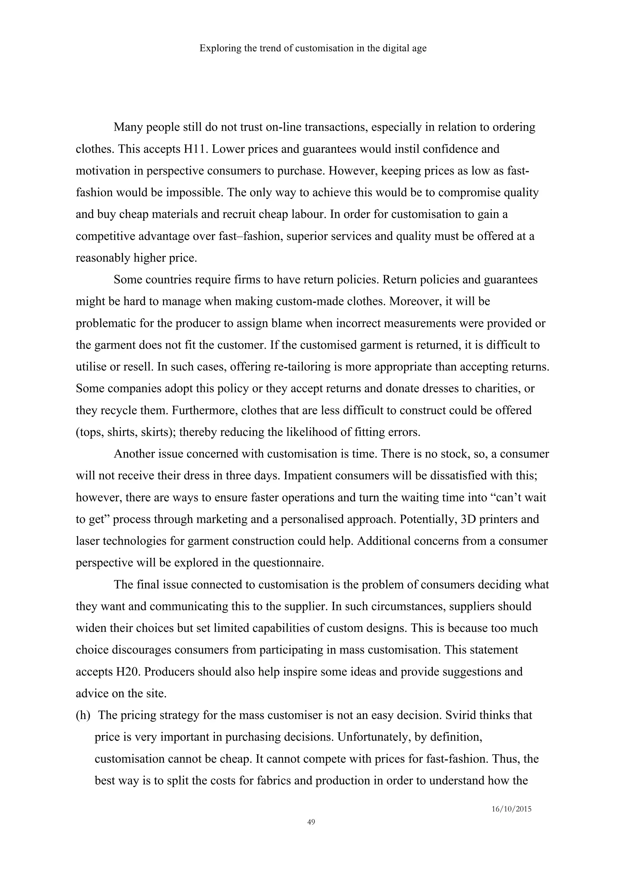 Exploring the trend of customisation in the digital age
16/10/2015
49
Many people still do not trust on-line transactions, especially in relation to ordering
clothes. This accepts H11. Lower prices and guarantees would instil confidence and
motivation in perspective consumers to purchase. However, keeping prices as low as fast-
fashion would be impossible. The only way to achieve this would be to compromise quality
and buy cheap materials and recruit cheap labour. In order for customisation to gain a
competitive advantage over fast–fashion, superior services and quality must be offered at a
reasonably higher price.
Some countries require firms to have return policies. Return policies and guarantees
might be hard to manage when making custom-made clothes. Moreover, it will be
problematic for the producer to assign blame when incorrect measurements were provided or
the garment does not fit the customer. If the customised garment is returned, it is difficult to
utilise or resell. In such cases, offering re-tailoring is more appropriate than accepting returns.
Some companies adopt this policy or they accept returns and donate dresses to charities, or
they recycle them. Furthermore, clothes that are less difficult to construct could be offered
(tops, shirts, skirts); thereby reducing the likelihood of fitting errors.
Another issue concerned with customisation is time. There is no stock, so, a consumer
will not receive their dress in three days. Impatient consumers will be dissatisfied with this;
however, there are ways to ensure faster operations and turn the waiting time into “can’t wait
to get” process through marketing and a personalised approach. Potentially, 3D printers and
laser technologies for garment construction could help. Additional concerns from a consumer
perspective will be explored in the questionnaire.
The final issue connected to customisation is the problem of consumers deciding what
they want and communicating this to the supplier. In such circumstances, suppliers should
widen their choices but set limited capabilities of custom designs. This is because too much
choice discourages consumers from participating in mass customisation. This statement
accepts H20. Producers should also help inspire some ideas and provide suggestions and
advice on the site.
(h)   The pricing strategy for the mass customiser is not an easy decision. Svirid thinks that
price is very important in purchasing decisions. Unfortunately, by definition,
customisation cannot be cheap. It cannot compete with prices for fast-fashion. Thus, the
best way is to split the costs for fabrics and production in order to understand how the
 