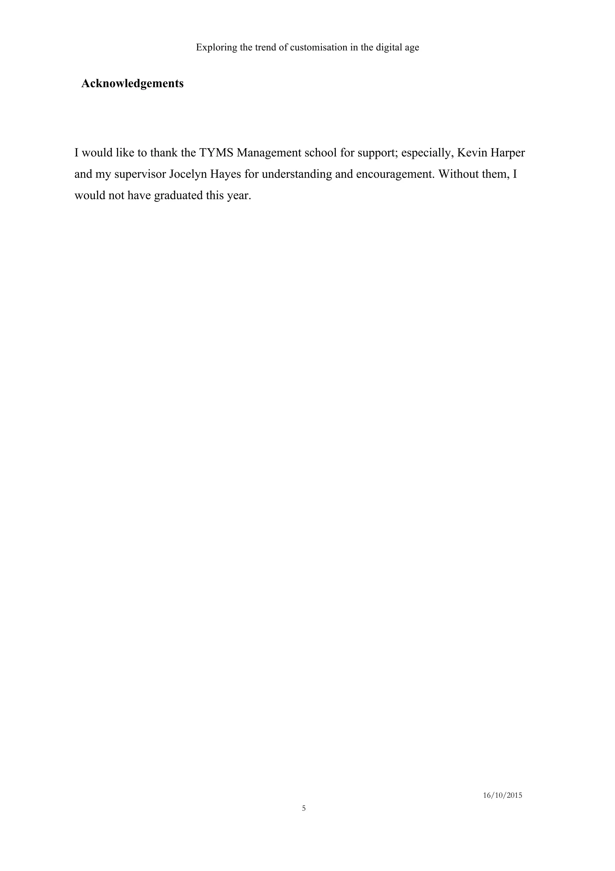 Exploring the trend of customisation in the digital age
16/10/2015
5
Acknowledgements  
I would like to thank the TYMS Management school for support; especially, Kevin Harper
and my supervisor Jocelyn Hayes for understanding and encouragement. Without them, I
would not have graduated this year.
 