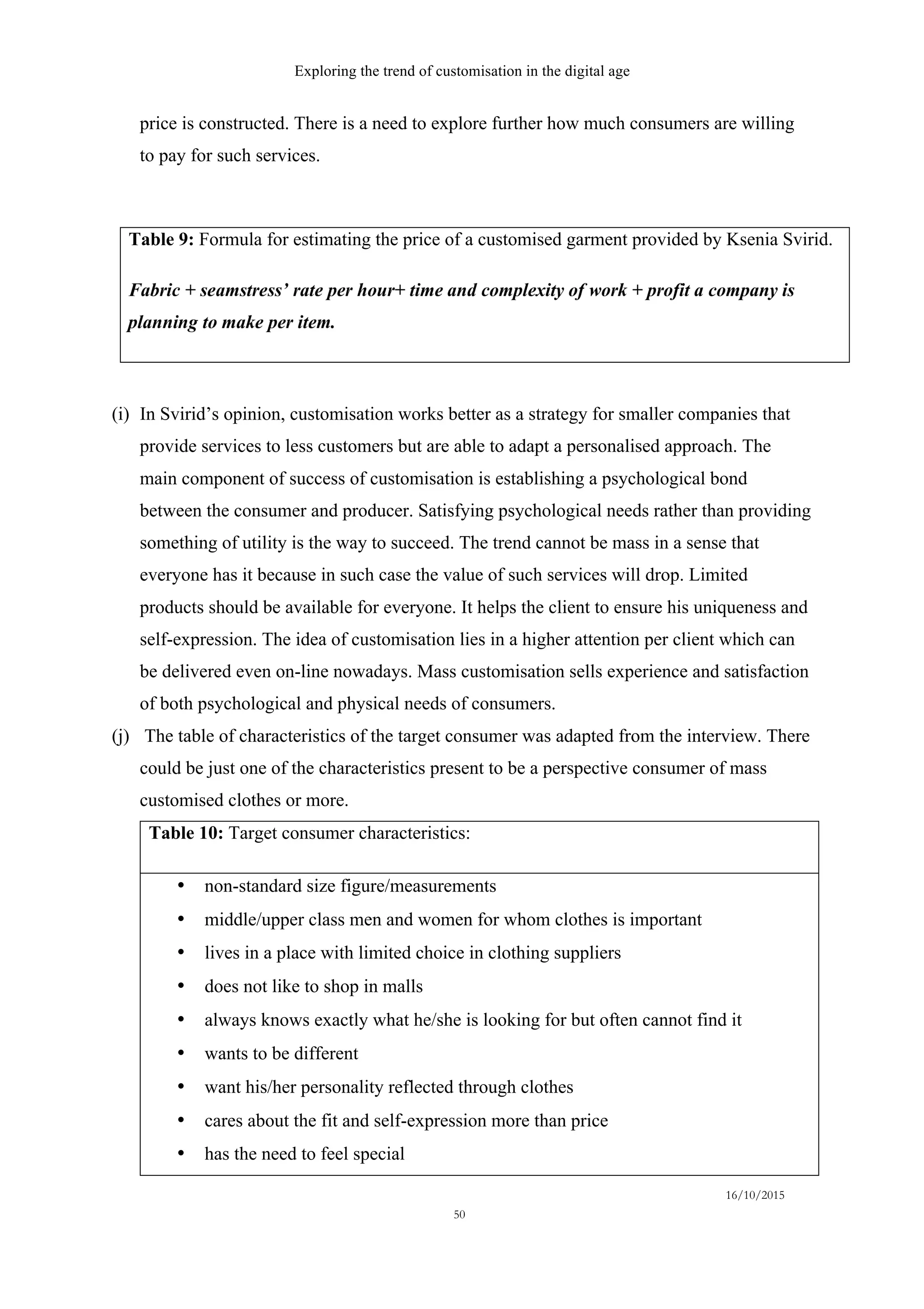 Exploring the trend of customisation in the digital age
16/10/2015
50
price is constructed. There is a need to explore further how much consumers are willing
to pay for such services.
Table 9: Formula for estimating the price of a customised garment provided by Ksenia Svirid.
(i)   In Svirid’s opinion, customisation works better as a strategy for smaller companies that
provide services to less customers but are able to adapt a personalised approach. The
main component of success of customisation is establishing a psychological bond
between the consumer and producer. Satisfying psychological needs rather than providing
something of utility is the way to succeed. The trend cannot be mass in a sense that
everyone has it because in such case the value of such services will drop. Limited
products should be available for everyone. It helps the client to ensure his uniqueness and
self-expression. The idea of customisation lies in a higher attention per client which can
be delivered even on-line nowadays. Mass customisation sells experience and satisfaction
of both psychological and physical needs of consumers.
(j)   The table of characteristics of the target consumer was adapted from the interview. There
could be just one of the characteristics present to be a perspective consumer of mass
customised clothes or more.
Table 10: Target consumer characteristics:
•   non-standard size figure/measurements
•   middle/upper class men and women for whom clothes is important
•   lives in a place with limited choice in clothing suppliers
•   does not like to shop in malls
•   always knows exactly what he/she is looking for but often cannot find it
•   wants to be different
•   want his/her personality reflected through clothes
•   cares about the fit and self-expression more than price
•   has the need to feel special
 