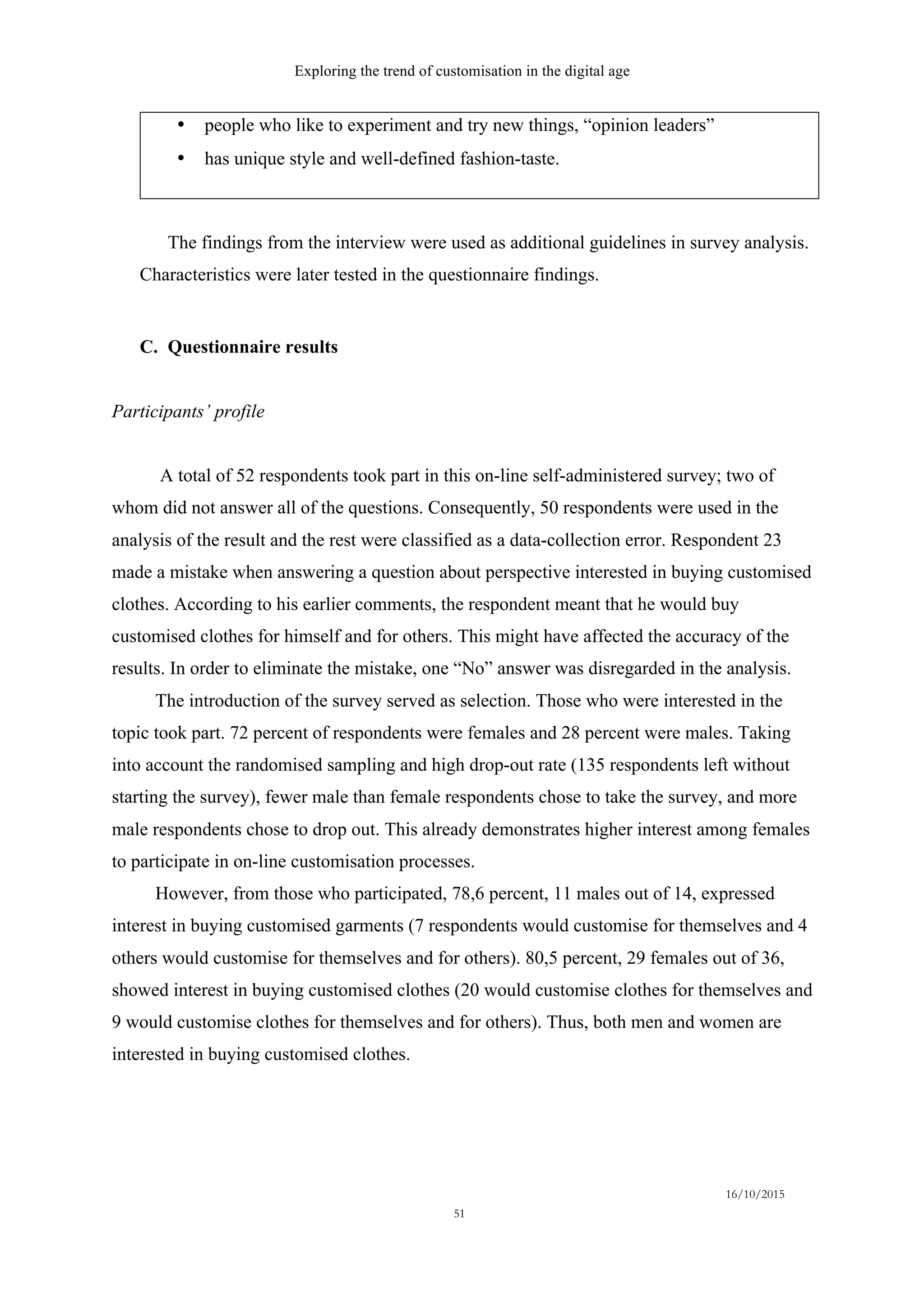 Exploring the trend of customisation in the digital age
16/10/2015
51
•   people who like to experiment and try new things, “opinion leaders”
•   has unique style and well-defined fashion-taste.
The findings from the interview were used as additional guidelines in survey analysis.
Characteristics were later tested in the questionnaire findings.
C.   Questionnaire results
Participants’ profile
A total of 52 respondents took part in this on-line self-administered survey; two of
whom did not answer all of the questions. Consequently, 50 respondents were used in the
analysis of the result and the rest were classified as a data-collection error. Respondent 23
made a mistake when answering a question about perspective interested in buying customised
clothes. According to his earlier comments, the respondent meant that he would buy
customised clothes for himself and for others. This might have affected the accuracy of the
results. In order to eliminate the mistake, one “No” answer was disregarded in the analysis.
The introduction of the survey served as selection. Those who were interested in the
topic took part. 72 percent of respondents were females and 28 percent were males. Taking
into account the randomised sampling and high drop-out rate (135 respondents left without
starting the survey), fewer male than female respondents chose to take the survey, and more
male respondents chose to drop out. This already demonstrates higher interest among females
to participate in on-line customisation processes.
However, from those who participated, 78,6 percent, 11 males out of 14, expressed
interest in buying customised garments (7 respondents would customise for themselves and 4
others would customise for themselves and for others). 80,5 percent, 29 females out of 36,
showed interest in buying customised clothes (20 would customise clothes for themselves and
9 would customise clothes for themselves and for others). Thus, both men and women are
interested in buying customised clothes.
 