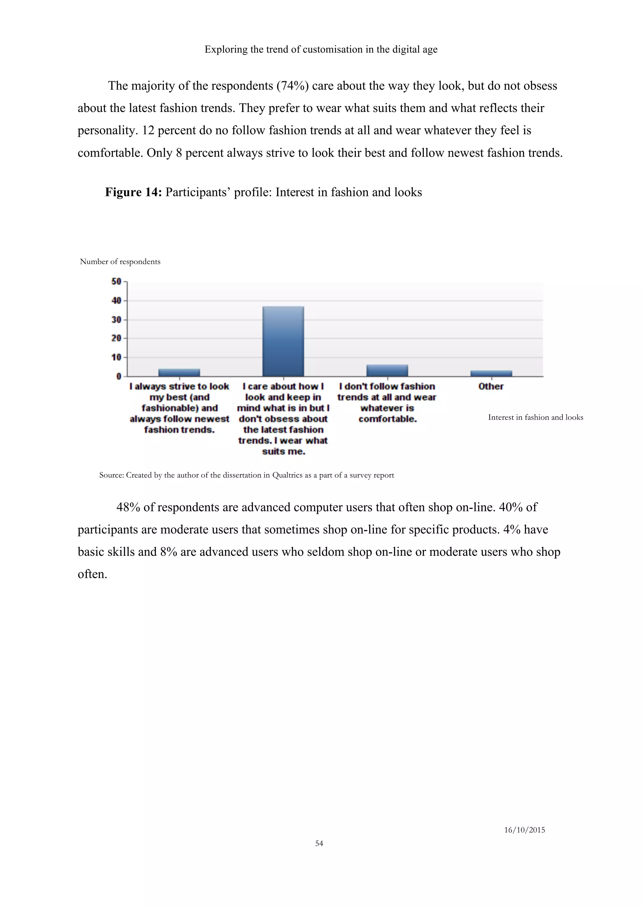 Exploring the trend of customisation in the digital age
16/10/2015
54
The majority of the respondents (74%) care about the way they look, but do not obsess
about the latest fashion trends. They prefer to wear what suits them and what reflects their
personality. 12 percent do no follow fashion trends at all and wear whatever they feel is
comfortable. Only 8 percent always strive to look their best and follow newest fashion trends.
48% of respondents are advanced computer users that often shop on-line. 40% of
participants are moderate users that sometimes shop on-line for specific products. 4% have
basic skills and 8% are advanced users who seldom shop on-line or moderate users who shop
often.
Interest in fashion and looks
Source: Created by the author of the dissertation in Qualtrics as a part of a survey report
Number of respondents
Figure 14: Participants’ profile: Interest in fashion and looks
 