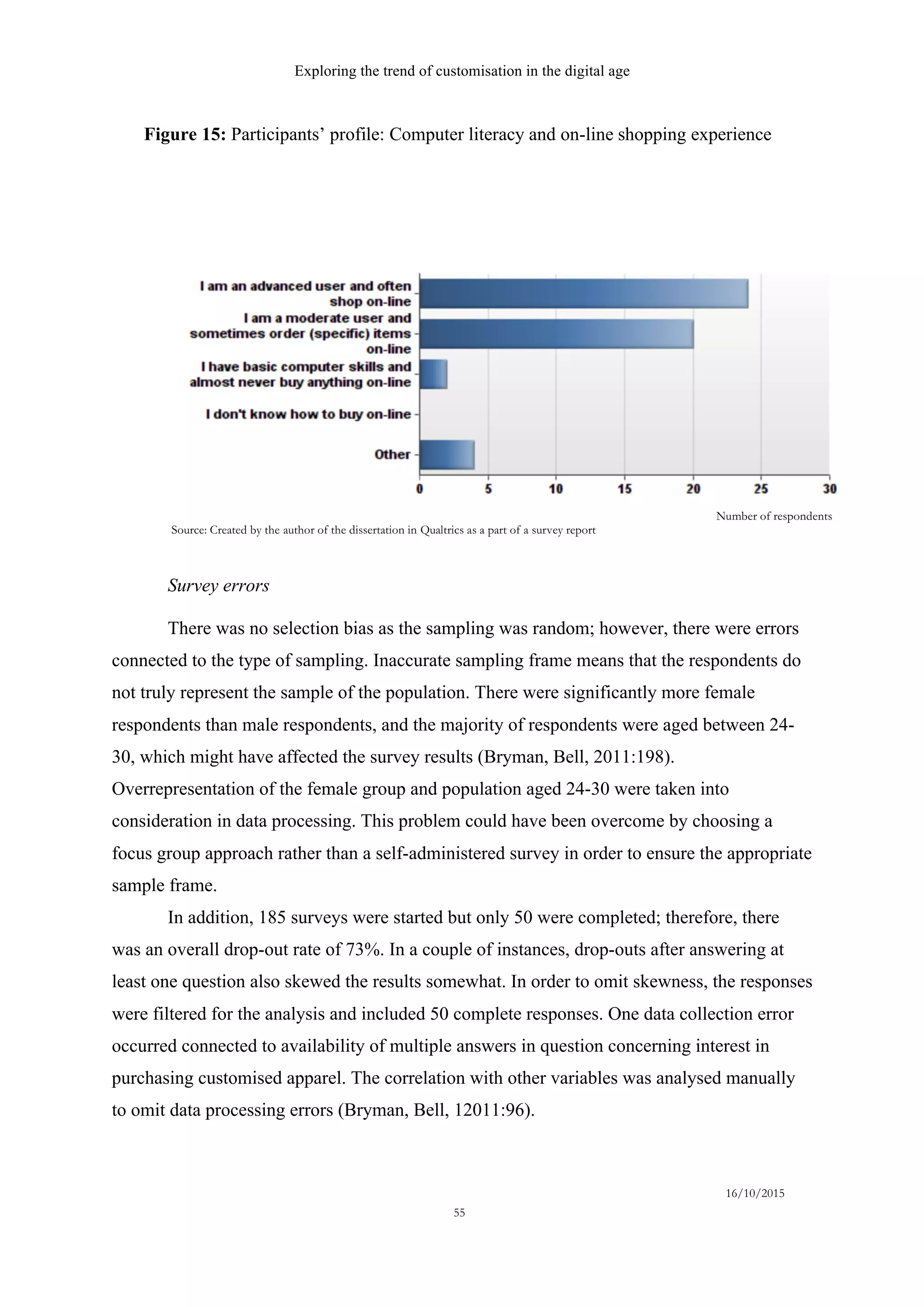 Exploring the trend of customisation in the digital age
16/10/2015
55
Survey errors
There was no selection bias as the sampling was random; however, there were errors
connected to the type of sampling. Inaccurate sampling frame means that the respondents do
not truly represent the sample of the population. There were significantly more female
respondents than male respondents, and the majority of respondents were aged between 24-
30, which might have affected the survey results (Bryman, Bell, 2011:198).
Overrepresentation of the female group and population aged 24-30 were taken into
consideration in data processing. This problem could have been overcome by choosing a
focus group approach rather than a self-administered survey in order to ensure the appropriate
sample frame.
In addition, 185 surveys were started but only 50 were completed; therefore, there
was an overall drop-out rate of 73%. In a couple of instances, drop-outs after answering at
least one question also skewed the results somewhat. In order to omit skewness, the responses
were filtered for the analysis and included 50 complete responses. One data collection error
occurred connected to availability of multiple answers in question concerning interest in
purchasing customised apparel. The correlation with other variables was analysed manually
to omit data processing errors (Bryman, Bell, 12011:96).
Number of respondents
Source: Created by the author of the dissertation in Qualtrics as a part of a survey report
Figure 15: Participants’ profile: Computer literacy and on-line shopping experience
 